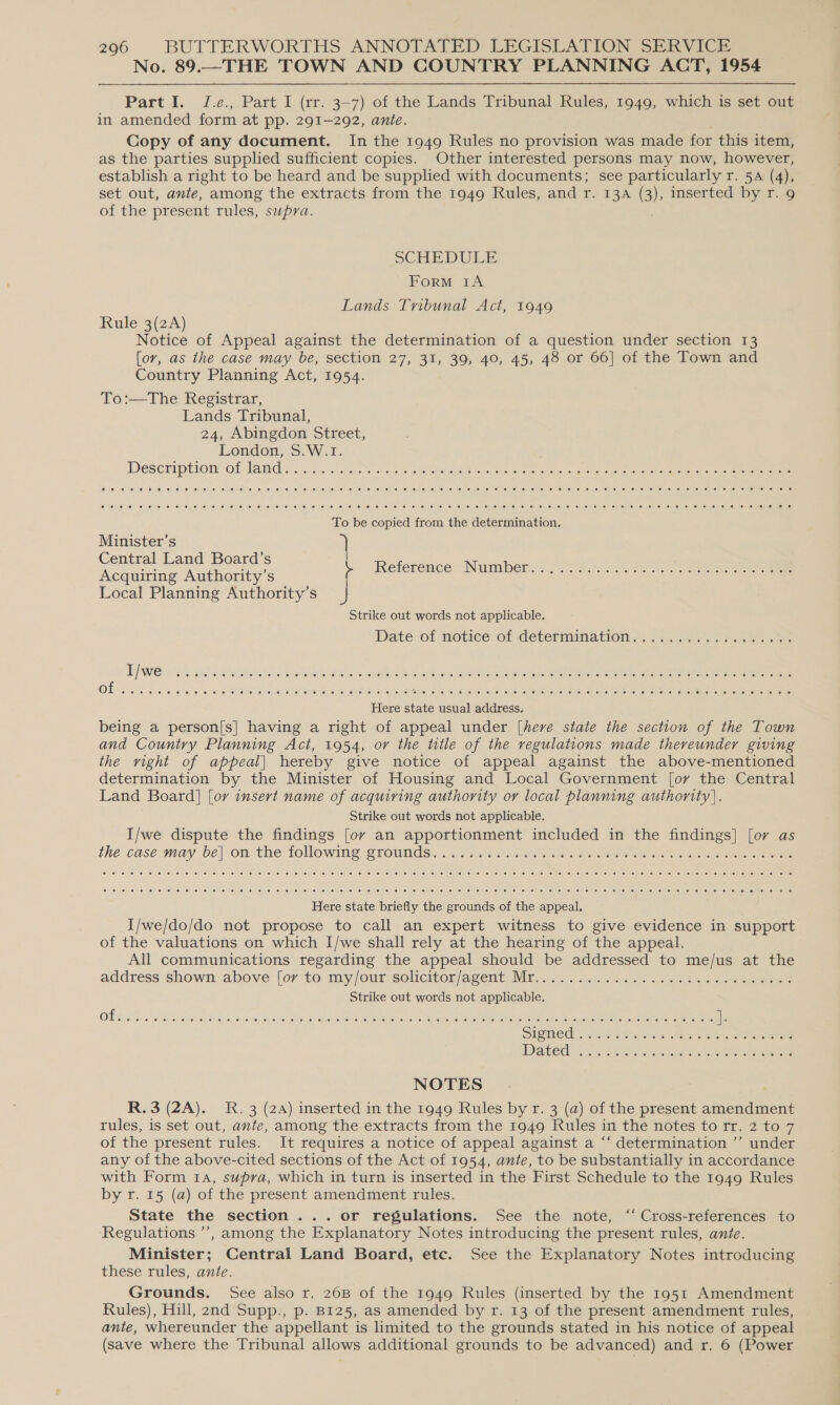 No. 89.—THE TOWN AND COUNTRY PLANNING ACT, 1954 Part I. J.e., Part I (rr. 3-7) of the Lands Tribunal Rules, 1949, which is set out in amended form at pp. 291-292, ante. Copy of any document. In the 1949 Rules no provision was made for this item, as the parties supplied sufficient copies. Other interested persons may now, however, establish a right to be heard and be supplied with documents; see particularly r. 54 (4), set out, ante, among the extracts from the 1949 Rules, and r. 13a (3), inserted by r. 9 of the present rules, supra. SCHEDULE Form tA Lands Tribunal Act, 1949 Rule 3(2A) Notice of Appeal against the determination of a question under section 13 for, as the case may be, section 27, 31, 39, 40, 45, 48 or 66] of the Town and Country Planning Act, 1954. To:—The Registrar, Lands Tribunal, 24, Abingdon Street, London, S. W.1. Deseription Of Tame ssc 755i cee occ eetr vues o oalece in Goene oo ous che ai el oie emer iran nero To be copied from the determination. Minister’s Central Land Board’s Acquiring Authority’s Local Planning Authority’s J Strike out words not applicable. Date of noice of determination A. % 2.42.00 5. ee eee Kéférence “Numbers &lt; o07 oa Rk Sees oe eee eee Here state usual address. being a person[s] having a right of appeal under [herve state the section of the Town and Country Planning Act, 1954, or the title of the regulations made thereunder giving the right of appeal] hereby give notice of appeal against the above-mentioned determination by the Minister of Housing and Local Government [or the Central Land Board] [or insert name of acquiring authority or local planning authority]. Strike out words not applicable. I/we dispute the findings [oy an apportionment included in the findings] [or as the case may be)-on the tollowing grounds, - ios see ae ee et oe re eee Here state briefly the grounds of the appeal. I/we/do/do not propose to call an expert witness to give evidence in support of the valuations on which I/we shall rely at the hearing of the appeal. All communications regarding the appeal should be addressed to me/us at the address shown, above [ory to my/our solicitomjagent, Mi,,.... 5.2.22... bese a pee Strike out words not applicable. NOTES R.3 (2A). RK. 3 (24) inserted in the 1949 Rules by r. 3 (a) of the present amendment rules, is set out, ante, among the extracts from the 1949 Rules in the notes torr. 2 to 7 of the present rules. It requires a notice of appeal against a ‘‘ determination ’’ under any of the above-cited sections of the Act of 1954, ante, to be substantially in accordance with Form 14, supra, which in turn is inserted in the First Schedule to the 1949 Rules by r. 15 (a) of the present amendment rules. State the section... or regulations. See the note, ‘ Cross-references to Regulations ’’, among the Explanatory Notes introducing the present rules, ante. Minister; Central Land Board, etc. See the Explanatory Notes introducing these rules, ante. Grounds. See also r. 26B of the 1949 Rules (inserted by the 1951 Amendment Rules), Hill, 2nd Supp., p. B125, as amended by r. 13 of the present amendment rules, ante, whereunder the appellant is limited to the grounds stated in his notice of appeal (save where the Tribunal allows additional grounds to be advanced) and r. 6 (Power