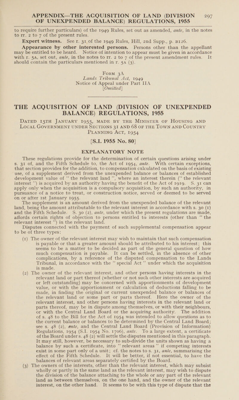 OF UNEXPENDED BALANCE) REGULATIONS, 1955 to require further particulars) of the 1949 Rules, set out as amended, ante, in the notes to rr. 2 to 7 of the present rules. Expert witness. Seer. 31 of the 1949 Rules, Hill, 2nd Supp., p. B126. Appearance by other interested persons. Persons other than the appellant may be entitled to be heard. Notice of intention to appear must be given in accordance with r. 5A, set out, ante, in the notes to rr. 2 to 7 of the present amendment rules. It should contain the particulars mentioned in r. 5A (3). Form 3A Lands Tribunal Act, 1949 Notice of Appeal under Part IIA [Omitted] THE ACQUISITION OF LAND (DIVISION OF UNEXPENDED BALANCE) REGULATIONS, 1955 DATED I5TH JANUARY 1955, MADE BY THE MINISTER OF HOUSING AND LocaL GOVERNMENT UNDER SECTIONS 31 AND 68 OF THE TOWN AND COUNTRY PLANNING ACT, 1954 [S.1. 1955 No. 80] EXPLANATORY NOTE These regulations provide for the determination of certain questions arising under s. 31 of, and the Fifth Schedule to, the Act of 1954, ante. With certain exceptions, that section provides for the addition, to compensation calculated on the basis of existing use, of a supplement derived from the unexpended balance or balances of established development value of “‘ the relevant land ’’, where an interest therein (‘‘ the relevant interest ’’) is acquired by an authority having the benefit of the Act of 1919. S. 31 can apply only when the acquisition is a compulsory acquisition, by such an authority, in pursuance of a notice to treat, or construction notice, served or deemed to be served on or after 1st January 1955. The supplement is an amount derived from the unexpended balance of the relevant land, being the amount attributable to the relevant interest in accordance with s. 30 (1) and the Fifth Schedule. S. 30 (2), ante, under which the present regulations are made, affords certain rights of objection to persons entitled to interests (other than “ the relevant interest ’’) in the relevant land. Disputes connected with the payment of such supplemental compensation appear to be of three types: (1) The owner of the relevant interest may wish to maintain that such compensation. is payable or that a greater amount should be attributed to his interest; this seems to be a matter to be decided as part of the general question of how much compensation is payable. It can be settled, in the absence of other complications, by a reference of the disputed compensation to the Lands Tribunal, in accordance with the “ special Act ’’ under which the acquisition is made. (2) The owner of the relevant interest, and other persons having interests in the relevant land or part thereof (whether or not such other interests are acquired or left outstanding) may be concerned with apportionments of development value, or with the apportionment or calculation of deductions falling to be made, in finding the original or current unexpended balance or balances of the relevant land or some part or parts thereof. Here the owner of the relevant interest, and other persons having interests in the relevant land or parts thereof, may be in dispute among themselves, or with their neighbours, or with the Central Land Board or the acquiring authority. The addition of s. 48 to the Bill for the Act of 1954 was intended to allow questions as to the current balance or balances to be determined by the Central Land Board; see s. 48 (2), ante, and the Central Land Board (Provision of Information) Regulations, 1954 (S.I. 1954 No. 1706), ante. Toa large extent, a certificate of the Board under s. 48 (2) will settle the disputes mentioned in this paragraph. It may still, however, be necessary to sub-divide the units shown as having a balance by such a certificate, into “‘ relevant areas’ if competing interests exist in some part only of a unit; cf. the notes to s. 31, ante, summarising the effect of the Fifth Schedule. It will be better, if not essential, to have the balances of relevant areas separately certified by the Board. (3) The owners of the interests, other than the relevant interest, which may subsist wholly or partly in the same land as the relevant interest, may wish to dispute the division of the balance attaching to the whole or any part of the relevant land as between themselves, on the one hand, and the owner of the relevant interest, on the other hand. It seems to be with this type of dispute that the