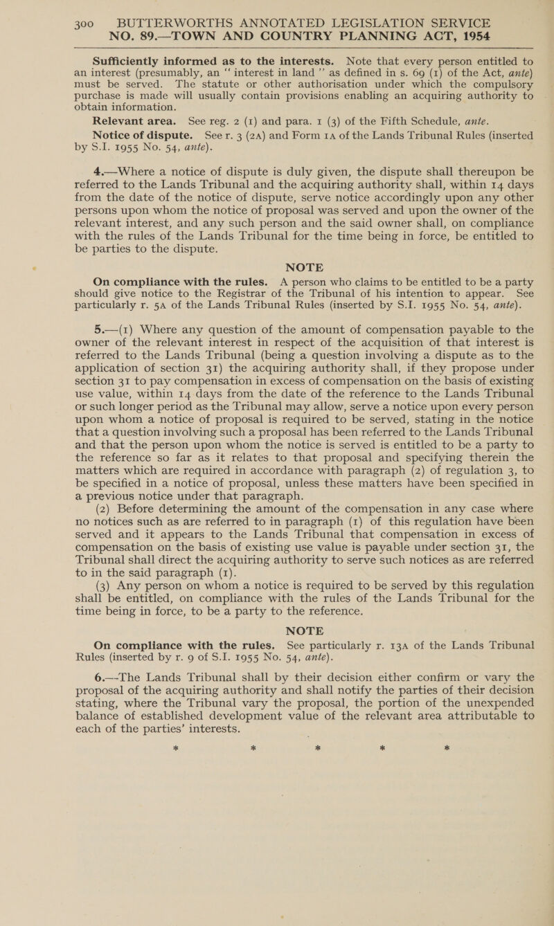 NO. 89.—TOWN AND COUNTRY PLANNING ACT, 1954 Sufficiently informed as to the interests. Note that every person entitled to an interest (presumably, an “ interest in land ”’ as defined in s. 69 (1) of the Act, ante) must be served. The statute or other authorisation under which the compulsory purchase is made will usually contain provisions enabling an acquiring authority to obtain information. Relevant area. See reg. 2 (1) and para. 1 (3) of the Fifth Schedule, ante. Notice of dispute. Seer. 3 (2A) and Form 14 of the Lands Tribunal Rules (inserted by S.I. 1955 No. 54, ante). 4.—Where a notice of dispute is duly given, the dispute shall thereupon be referred to the Lands Tribunal and the acquiring authority shall, within 14 days from the date of the notice of dispute, serve notice accordingly upon any other persons upon whom the notice of proposal was served and upon the owner of the relevant interest, and any such person and the said owner shall, on compliance with the rules of the Lands Tribunal for the time being in force, be entitled to be parties to the dispute. NOTE On compliance with the rules. &lt;A person who claims to be entitled to be a party should give notice to the Registrar of the Tribunal of his intention to appear. See particularly r. 5a of the Lands Tribunal Rules (inserted by S.I. 1955 No. 54, ante). 5.—(1) Where any question of the amount of compensation payable to the owner of the relevant interest in respect of the acquisition of that interest is referred to the Lands Tribunal (being a question involving a dispute as to the application of section 31) the acquiring authority shall, if they propose under section 31 to pay compensation in excess of compensation on the basis of existing use value, within 14 days from the date of the reference to the Lands Tribunal or such longer period as the Tribunal may allow, serve a notice upon every person upon whom a notice of proposal is required to be served, stating in the notice that a question involving such a proposal has been referred to the Lands Tribunal and that the person upon whom the notice is served is entitled to be a party to the reference so far as it relates to that proposal and specifying therein the matters which are required in accordance with paragraph (2) of regulation 3, to be specified in a notice of proposal, unless these matters have been specified in a previous notice under that paragraph. (2) Before determining the amount of the compensation in any case where no notices such as are referred to in paragraph (1) of this regulation have been served and it appears to the Lands Tribunal that compensation in excess of compensation on the basis of existing use value is payable under section 31, the Tribunal shall direct the acquiring authority to serve such notices as are referred to in the said paragraph (1). ) Any person on whom a notice is required to be served by this regulation shall be entitled, on compliance with the rules of the Lands Tribunal for the time being in force, to be a party to the reference. NOTE On compliance with the rules. See particularly r. 13a of the Lands Tribunal Rules (inserted by r. 9 of S.I. 1955 No. 54, ante). 6.—-The Lands Tribunal shall by their decision either confirm or vary the proposal of the acquiring authority and shall notify the parties of their decision stating, where the Tribunal vary the proposal, the portion of the unexpended balance of established development value of the relevant area attributable to each of the parties’ interests. * % * * *