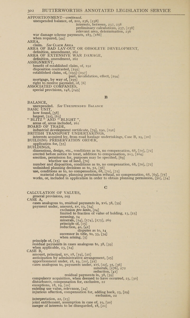 APPORTIONMENT—continued. unexpended balance, of, ror, 236, [238] interests, between, 237, 238 preliminary calculations, 237, [238] relevant area, determination, 236 war damage scheme payments, 183, [186] when required, [44] AREA, claim. See CLAIM AREA AREA OF BAD LAY-OUT OR OBSOLETE DEVELOPMENT, definition, amendment, 162 AREA OF EXTENSIVE WAR DAMAGE, definition, amendment, 162 ASSIGNMENT, benefit of established claim, of, 192 disposition contrasted, [195] established claim, of, [193]-{197] past, invalidation, effect, [194] mortgage, by way of, [195] right to receive payment, of, [6] ASSOCIATED COMPANIES, special provisions, 148, [149] B BALANCE, unexpended. See UNEXPENDED BALANCE BASIC UNIT, how found, [58] largest, [52 1, [63] “ BLITZ” AND “ BLIGHT ”, areas of, areas included, 162 BOARD OF TRADE, industrial development certificate, [79], 190, [191] BRITISH TRANSPORT UNDERTAKINGS, interests acquired by, from road haulage undertakings, Case B, 109, [20] BUILDING PRESERVATION ORDER, application for, [55] BUILDINGS, dimensions, design, etc., conditions as to, no compensation, 68, [7o], [72] erected before notice to treat, addition to compensation, 103, [104] erection, permission for, purposes may be specified, [69] whether use of land, [70] number and disposition, conditions as to, no compensation, 68, [70], [72] unfinished planning decisions as to, 51, [56] use, conditions as to, no compensation, 68, [70], [72] material change, planning permission refusal, no compensation, 68, [69], [71] works, or, included in application in order to obtain planning permission, [50], [54] Cc CALCULATION OF VALUES, general provisions, 205 CASE A, cases analogous to, residual payments in, xvi, 38, [39] payment under, amount, xv, 13, [14] exclusion pro tanto, [14] limited to fraction of value of holding, 13, [15] meaning, I minerals, [14], [174], [175], 269 principle of, [15 reduction, 40, [41] disputes as to, 14 successor in title, to, 33, 134] when arising, [5] principle of, [15] residual payments in cases analogous to, 38, [39] when applicable, 13, [14] CASE B, amount, principal, xv, 18, [19], [21] anticipation by administrative arrangement, [25] apportionment under, 18, 19, [20], [21] cases analogous to, payments under, xvi, [22], 35, [36] minerals, [170|, 272 reduction, [41] residual payments in, 38, [39 ] compulsory acquisition, when deemed to have occurred, 23, [30] disturbance, compensation for, exclusion, 22 exceptions, 18, 19, [20] existing use value, relevance, [24] injurious affection, compensation for, adding back, 23, [29] exclusion, 22 interpretation, 22, [23] joint entitlement, assumption in case of, 19, [20] merger of interests to be disregarded, 18, [20]