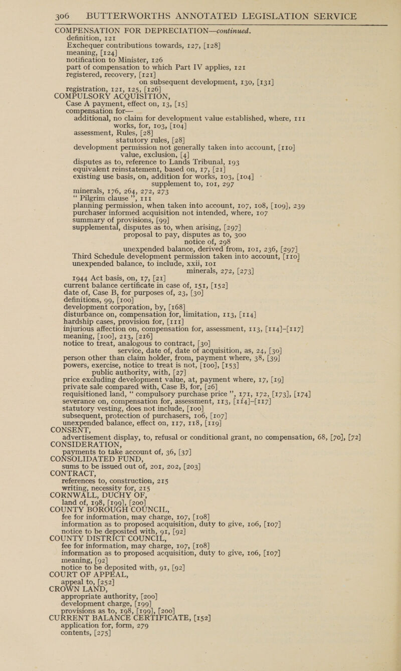 COMPENSATION FOR DEPRECIATION—continued. definition, 121 Exchequer contributions towards, 127, [128] meaning, [124] notification to Minister, 126 part of compensation to which Part IV applies, 121 registered, recovery, [121] on subsequent development, 130, [131] registration, 121, 125, [126] COMPULSORY ACQUISITION ‘ Case A payment, effect on, 13, [15] compensation for— additional, no claim for development value established, where, 111 works, for, 103, [104] assessment, Rules, [28] statutory rules, [28] development permission not generally taken into account, [110] value, exclusion, [4] disputes as to, reference to Lands Tribunal, 193 equivalent reinstatement, based on, 17, [21] existing use basis, on, addition for works, 103, [104] supplement to, 101, 297 minerals, 176, 264, 272,273 ‘* Pilgrim clause ’’, 111 planning permission, when taken into account, 107, 108, [109], 239 purchaser informed acquisition not intended, where, 107 summary of provisions, [99] supplemental, disputes as to, when arising, [2 97] proposal to pay, disputes as to, 300 notice of, 298 unexpended balance, derived from, IoI, 236, [297] Third Schedule development permission taken into account, [110] unexpended balance, to include, xxii, ror minerals, 272, [273] 1944 Act basis, on, 17, [21] current balance certificate in case of, 151, [152] date of, Case B, for purposes of, 23, [30] definitions, 99, [100] development corporation, by, [168] disturbance on, compensation for, limitation, 113, [114] hardship cases, provision for, [x11] injurious affection on, compensation for, assessment, 113, [114]-[117] meaning, [roo], 213, [216] notice to treat, analogous to contract, [30] service, date of, date of acquisition, as, 24, [30] person other than claim holder, from, payment where, 38, [39] powers, exercise, notice to treat is not, [roo], [153] public authority, with, [27] price excluding development value, at, payment where, 17, [19] private sale compared with, Case B, for, [26] requisitioned land, ‘ “compulsory purchase price ”’ » 171, 172, [173], [174] severance on, compensation for, assessment, 113, fx 14]-[117] statutory vesting, does not include, [100] subsequent, protection of purchasers, 106, [107] unexpended balance, effect on, 117, 118, [119] CONSENT, advertisement display, to, refusal or conditional grant, no compensation, 68, [70], [72] CONSIDERATION, payments to take account of, 36, [37] CONSOLIDATED FUND, sums to be issued out of, 201, 202, [203] CONTRACT, references to, construction, 215 writing, necessity for, 215 CORNWALL, DUCHY OF, land of, 198, [199], [200] COUNTY BOROUGH COUNCIL, fee for information, may charge, 107, [108] information as to proposed acquisition, duty to give, 106, [107] notice to be deposited with, 91, [92] COUNTY DISTRICT COUNCIL, fee for information, may charge, 107, [108] information as to proposed acquisition, duty to give, 106, [107] meaning, [92] notice to be deposited with, g1, [92] COURT OF APPEAL, appeal to, [252] CROWN LAND, appropriate authority, [200] development charge, [199] provisions as to, 198, [199], [200] CURRENT BALANCE CERTIFICATE, [152] application for, form, 279 contents, [275]