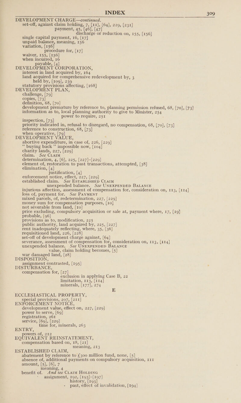 DEVELOPMENT CHARGE—continued. set-off, against claim holding, 7, [11], [64], 229, [231] payment, 45, [46], [47] discharge or reduction on, 155, [156] single capital payment, 16, [17] unpaid balance, meaning, 156 variation, [156] procedure for, [17] waiver, 155, [156] when incurred, 16 payable, [4] DEVELOPMENT CORPORATION, interest in land acquired by, 164 land acquired for comprehensive redevelopment by, 3 held by, [109], 239 statutory provisions affecting, [168] DEVELOPMENT PLAN, challenge, [79] copies, [73] definition, 68, [70] development premature by reference to, planning permission refused, 68, [70], [73] information as to, local planning authority to give to Minister, 254 power to require, 251 inspection, [73] priority indicated in, refusal to disregard, no compensation, 68, [70], [73] reference to construction, 68, [73] when operative, [79] DEVELOPMENT VALUE, abortive expenditure, in case of, 226, [229] ‘““ buying back ”’ impossible now, [104] charity lands, 227, [229] claim. See CLAIM determination, 4, [6], 225, [227]-[229] element of, restoration to past transactions, attempted, [38] elimination, [4] justification, [4] enforcement notice, effect, 227, [229] established claim. See ESTABLISHED CLAIM unexpended balance. See UNEXPENDED BALANCE injurious affection, assessment of compensation for, consideration on, 113, [114] loss of, payment for. See PAYMENT mixed parcels, of, redetermination, 227, [229] money sum for compensation purposes, [10] not severable from land, [10] price excluding, compulsory acquisition or sale at, payment where, 17, [19] probable, [96] provisions as to, modification, 225 public authority, land acquired by, 225, [227] rent inadequately reflecting, where, 35, [36] requisitioned land, 226, [228] set-off of development charge against, [64] severance, assessment of compensation for, consideration on, 113, [114] unexpended balance. See UNEXPENDED BALANCE value, claim holding becomes, [5] war damaged land, [28] DISPOSITION, assignment contrasted, [195] DISTURBANCE, compensation for, [27] exclusion in applying Case B, 22 limitation, 113, [114] minerals, [177], 274 E ECCLESIASTICAL PROPERTY, special provisions, 207, [211] ENFORCEMENT NOTICE, development value, effect on, 227, [229] power to serve, [69] registration, 261 service, [69], [229] time for, minerals, 263 ENTRY, powers of, 212 EQUIVALENT REINSTATEMENT, compensation based on, 18, [21] meaning, 213 ESTABLISHED CLAIM, abatement by reference to £300 million fund, none, [5] absence of, additional payments on compulsory acquisition, 111 amount, [5], [6], 7 meaning, 4 benefit of. And see CLAIM HOLDING - assignment, 192, [193]-[197] history, [193] past, effect of invalidation, [194]