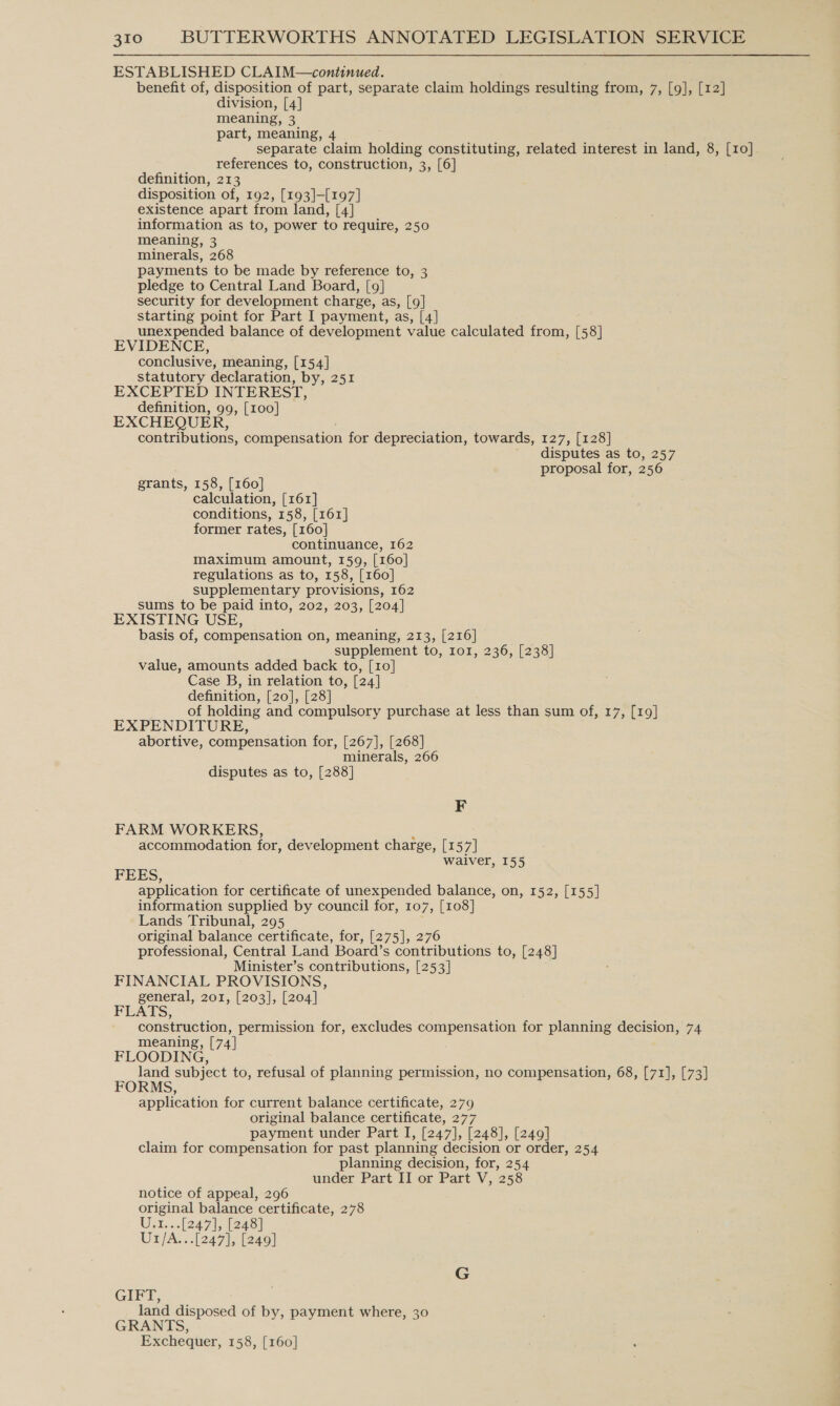 ESTABLISHED CLAIM—continued. benefit of, disposition of part, separate claim holdings resulting from, 7, [9], [12] division, [4] meaning, 3 part, meaning, 4 separate claim holding constituting, related interest in land, 8, [10] references to, construction, 3, [6] definition, 213 disposition of, 192, [193]-[197] existence apart from land, [4] information as to, power to require, 250 meaning, 3 minerals, 268 payments to be made by reference to, 3 pledge to Central Land Board, [9] security for development charge, as, [9] starting point for Part I payment, as, [4] unexpended balance of development value calculated from, [58] EVIDENCE, conclusive, meaning, [154] statutory declaration, by, 251 EXCEPTED INTEREST, definition, 99, [100] EXCHEQUER, contributions, compensation for depreciation, towards, 127, [128] disputes as to, 257 proposal for, 256 grants, 158, [160] calculation, [161] conditions, 158, [161] former rates, [160] continuance, 162 maximum amount, 159, [160] regulations as to, 158, [160] supplementary provisions, 162 sums to be paid into, 202, 203, [204] EXISTING USE, basis of, compensation on, meaning, 213, [216] supplement to, r1o1, 236, [238] value, amounts added back to, [10] Case B, in relation to, [24] definition, [20], [28] of holding and compulsory purchase at less than sum of, 17, [19] EXPENDITURE, abortive, compensation for, [267], [268] minerals, 266 disputes as to, [288] F FARM WORKERS, accommodation for, development charge, [1 57] waiver, 155 FEES, application for certificate of unexpended balance, on, 152, [155] information supplied by council for, 107, [108] Lands Tribunal, 295 original balance certificate, for, [275], 276 professional, Central Land Board’s contributions to, [248] Minister’s contributions, [253] FINANCIAL PROVISIONS, general, 201, [203], [204] FLATS, construction, permission for, excludes compensation for planning decision, 74 meaning, [74] ; FLOODING, land subject to, refusal of planning permission, no compensation, 68, [71], [73] application for current balance certificate, 279 original balance certificate, 277 payment under Part I, [247], [248], [249] claim for compensation for past planning decision or order, 254 planning decision, for, 254 under Part II or Part V, 258 notice of appeal, 296 original balance certificate, 278 Uix...[247], [248] U1/A...[247], [249] GIFT, land disposed of by, payment where, 30 GRANTS, Exchequer, 158, [160]