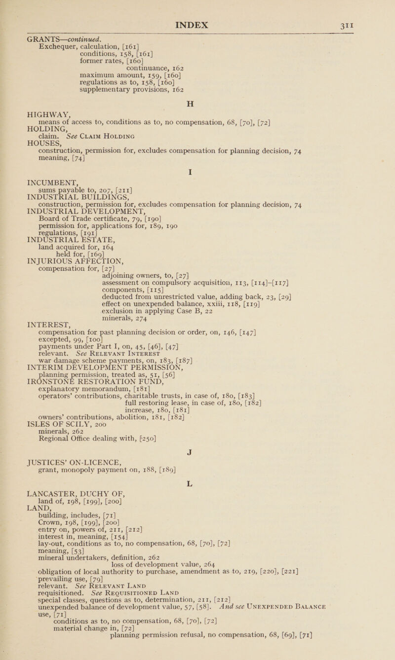 GRANTS—continued. Exchequer, calculation, [161] conditions, 158, [161] former rates, [160] continuance, 162 maximum amount, 159, [160] regulations as to, 158, [160] supplementary provisions, 162 H HIGHWAY, means of access to, conditions as to, no compensation, 68, [70], [72] HOLDING, claim. See CLaim HOLDING HOUSES, construction, permission for, excludes compensation for planning decision, 74 meaning, [74] INCUMBENT, sums payable to, 207, [211] INDUSTRIAL BUILDINGS, construction, permission for, excludes compensation for planning decision, 74 INDUSTRIAL DEVELOPMENT, Board of Trade certificate, 79, [190] permission for, applications for, 189, 190 regulations, [191] INDUSTRIAL ESTATE, land acquired for, 164 held for, [169] INJURIOUS AFFECTION, compensation for, [27] adjoining owners, to, [27] assessment on compulsory acquisition, 113, [114]-[117] components, [115] deducted from unrestricted value, adding back, 23, [29] effect on unexpended balance, xxiii, 118, [119 exclusion in applying Case B, 22 minerals, 274 INTEREST, compensation for past planning decision or order, on, 146, [147] excepted, 99, [100] payments under Part I, on, 45, [46], [47] relevant. See RELEVANT INTEREST war damage scheme payments, on, 183, [187] INTERIM DEVELOPMENT PERMISSION, lanning permission, treated as, 51, [56] IRONSTONE RESTORATION FUND, explanatory memorandum, [181] operators’ contributions, charitable trusts, in case of, 180, [183] full restoring lease, in case of, 180, [182] increase, 180, [181] owners’ contributions, abolition, 181, [182] ISLES OF SCILY, 200 minerals, 262 Regional Office dealing with, [250] JUSTICES’ ON-LICENCE, grant, monopoly payment on, 188, [189] LANCASTER, DUCHY OF, land of, 198, [199], [200] LAND, building, includes, [71] Crown, 198, [199], [200] entry on, powers of, 211, [212] interest in, meaning, [154] lay-out, conditions as to, no compensation, 68, [70], [72] meaning, [53] mineral undertakers, definition, 262 loss of development value, 264 obligation of local authority to purchase, amendment as to, 219, [220], [221] ‘prevailing use, [79] relevant. See RELEVANT LAND requisitioned. See REQUISITIONED LAND special classes, questions as to, determination, 211, [212] unexpended balance of development value, 57, [58]. And see UNEXPENDED BALANCE use, [71] conditions as to, no compensation, 68, [70], [72] material change in, [72] planning permission refusal, no compensation, 68, [69], [71]