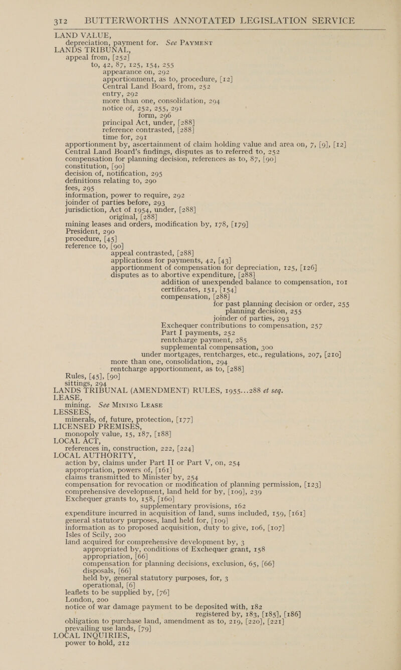 LAND VALUE, depreciation, payment for. See PAYMENT LANDS TRIBUNAL, appeal from, [252] 10; 42, 87, 125,154; 255 appearance on, 292 apportionment, as to, procedure, [12] Central Land Board, from, 252 entry, 292 more than one, consolidation, 294 notice of, 252, 255, 291 form, 296 principal Act, under, [288] reference contrasted, [288] time for, 291 apportionment by, ascertainment of claim holding value and area on, 7, [9], [12] Central Land Board’s findings, disputes as to referred to, 252 compensation for planning decision, references as to, 87, [90] constitution, [90] decision of, notification, 295 definitions relating to, 290 fees, 295 information, power to require, 292 - joinder of parties before, 293 jurisdiction, Act of 1954, under, [288] original, [288] mining leases and orders, modification by, 178, [179] President, 290 procedure, [45] reference to, [90] appeal contrasted, [288] applications for payments, 42, [43] apportionment of compensation for depreciation, 125, [126] disputes as to abortive expenditure, [288] addition of unexpended balance to compensation, Iot certificates, 151, [154] compensation, [288] for past planning decision or order, 255 planning decision, 255 joinder of parties, 293 Exchequer contributions to compensation, 257 Part I payments, 252 rentcharge payment, 285 supplemental compensation, 300 under mortgages, rentcharges, etc., regulations, 207, [210] more than one, consolidation, 294 rentcharge apportionment, as to, [288] Rules, [45], [90] sittings, 294 LANDS TRIBUNAL (AMENDMENT) RULES, 1955...288 e¢ seq. LEASE, mining. See Mininc LEASE LESSEES, minerals, of, future, protection, [177] LICENSED PREMISES, monopoly value, 15, 187, [188] LOCAL ACT, references in, construction, 222, [224] LOCAL AUTHORITY, action by, claims under Part II or Part V, on, 254 appropriation, powers of, [161] claims transmitted to Minister by, 254 compensation for revocation or modification of planning permission, [123] comprehensive development, land held for by, [109], 239 Exchequer grants to, 158, [160] supplementary provisions, 162 expenditure incurred in acquisition of land, sums included, 159, [161] general statutory purposes, land held for, [109] information as to proposed acquisition, duty to give, 106, [107] Isles of Scily, 200 land acquired for comprehensive development by, 3 appropriated by, conditions of Exchequer grant, 158 appropriation, [66] compensation for planning decisions, exclusion, 65, [66] disposals, [66] held by, general statutory purposes, for, 3 operational, [6] leaflets to be supplied by, [76] London, 200 notice of wat damage payment to be deposited with, 182 registered by, 183, [185], [186] obligation to purchase land, amendment as to, 219, [220], [221] prevailing use lands, [79] LOCAL INQUIRIES, power to hold, 212