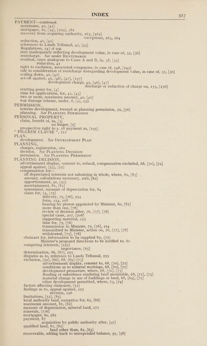 I gS PAYMENT—continued. maximum, 40, [41] mortgagee, to, [34], [209], 281 recovery from acquiring authority, 163, [165] exceptions, 163, 164 reduction, 40, [41] references to Lands Tribunal, 42, [43] Regulations, 247 et seq. rent inadequately reflecting development value, in case of, 3 5, [36] rentcharge. See under RENTCHARGE residual, cases analogous to Cases A and B, in, 38, [39] reduction, 41 right to exclusion, associated companies, in case of, 148, [149] sale in consideration of rentcharge disregarding development value, in case of, 35, [36] scaling down, 40, [41] set-off against, 45, [46], [47], [157] development charge, 45, [46], [47] discharge or reduction of charge on, 155, [156] starting point for, [4] time for applications, for, 42, [43] two or more, maximum amount, 40, [41] war damage scheme, under, 8, [9], 232 PERMISSION, interim development, treated as planning permission, 51, [56] planning. See PLANNING PERMISSION PERSONAL PROPERTY, claim, benefit of, as, [3] no longer, [5] prospective right to s. 58 payment as, [195] “ PIEGRIM CLAUSE”, 121 PLAN, development. See DEVELOPMENT PLAN PLANNING, charges, registration, 260 decision. See PLANNING DECISION permission. See PLANNING PERMISSION PLANNING DECISION, advertisement display, consent to, refusal, compensation excluded, 68, [70], [72] appeal against, [53], [55] compensation for— all depreciated interests not subsisting in whole, where, 82, [83] amount, calculations necessary, xxii, [82] apportionment, 91, [92] ascertainment, 81, [82] assessment, measure of depreciation for, 84 claim for, 74, [75] delivery, 75, [76], 254 form, 254, 258 hearing by person appointed by Minister, 80, [81] more than one, [78] review of decision after, 76, [77], [78] special cases, 207, [208] supporting material, 255 time for, 75, [76] transmission to Minister, 75, [76], 254 transmitted to Minister, action on, 76, [77], [78] withdrawal, [75], [78] claimant for, information to be supplied by, [75] Minister’s proposed directions to be notified to, 80 competing interests, [255] importance, [83] determination, 86, [87], 255 disputes as to, reference to Lands Tribunal, 255 exclusion, [52], [66], 68, [69]-[73] advertisement display, consent to, 68, [70], [72] conditions as to mineral workings, 68, [70], [72] development premature, where, 68, [70], [73] flooding or subsidence rendering land unsuitable, 68, [71], [73] material change in use of buildings or land, 68, [69], [71] other development permitted, where, 73, [74] factors affecting claimants, [52] findings as to, appeal against, 255 revision, 256 limitations, [52], [85] local authority land, exception for, 65, [66] maximum amount, 81, [82] measure of depreciation, mineral land, 272 minerals, [176] mortgagee, to, 282 payment, 87 acquisition by public authority after, [97] qualified land, 81, [82] land other than, 82, [83] recoverable, adding back to unexpended balance, 95, [98]