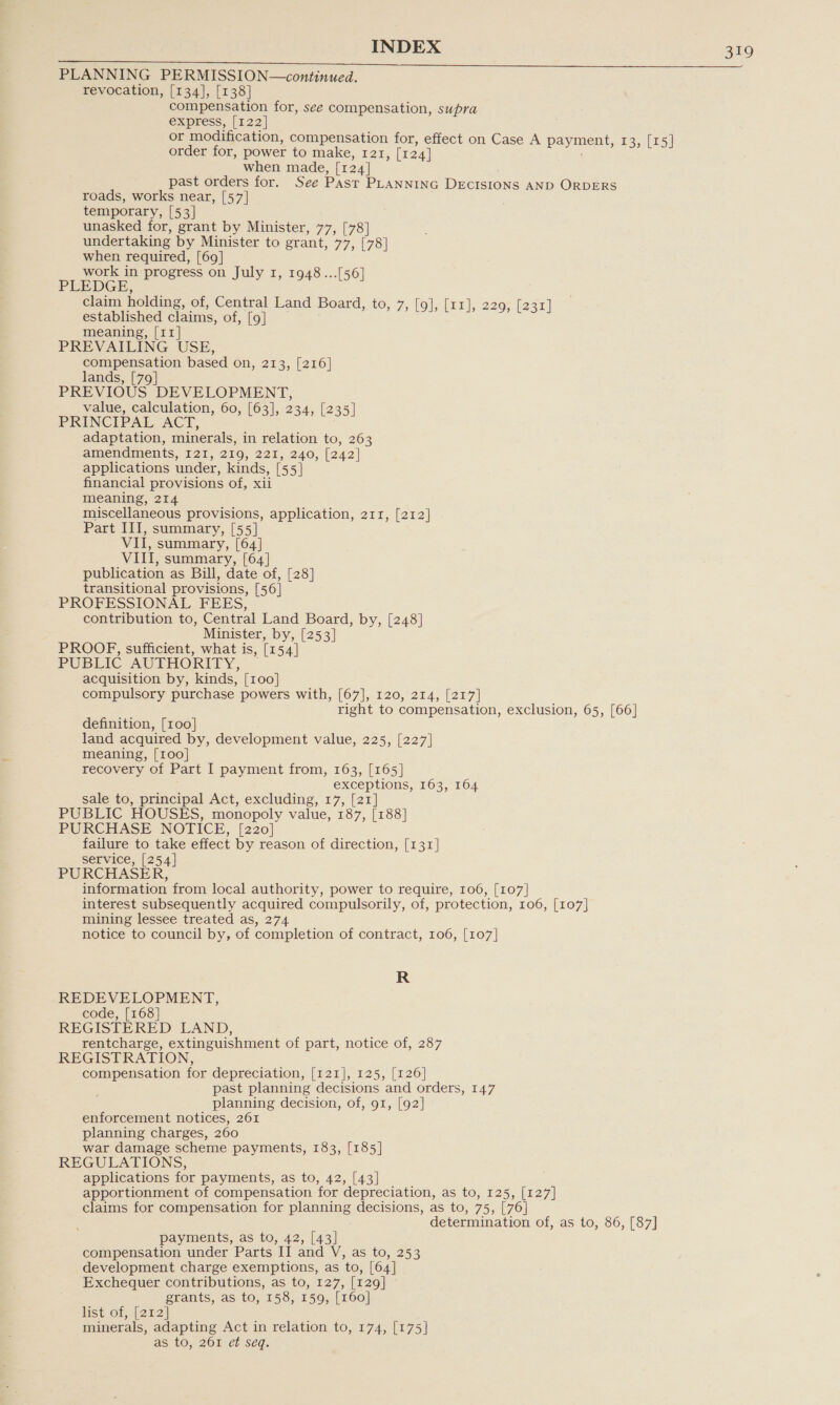 PLANNING PERMISSION—continued. revocation, [134], [138] compensation for, see compensation, supra express, [122] or modification, compensation for, effect on Case A payment, 13, [15] order for, power to make, 121, [124] when made, [124] past orders for. See Past PLANNING DECISIONS AND ORDERS roads, works near, [57] temporary, [53] unasked for, grant by Minister, 77, [78] undertaking by Minister to grant, 77, [78] oS required, [69] work in progress on July 1, 1948...[56 PLEDGE, Y I, 1948...[56] claim holding, of, Central Land Board, to, 7, [9], [x1], 22 yal CUE established claims, of, [9] | pares) meaning, [11] PREVAILING USE, compensation based on, 213, [216] lands, [79] PREVIOUS DEVELOPMENT, value, calculation, 60, [63], 234, [235] PRINCIPAL ACT, adaptation, minerals, in relation to, 263 amendments, I2I, 219, 221, 240, [242] applications under, kinds, [55] financial provisions of, xii meaning, 214 miscellaneous provisions, application, 211, [212] Part III, summary, [55] VII, summary, [64] VIII, summary, [64] publication as Bill, date of, [28] transitional provisions, [56] PROFESSIONAL FEES, contribution to, Central Land Board, by, [248] Minister, by, [253] PROOF, sufficient, what is, [154] PUBLIC AUTHORITY, — acquisition by, kinds, [100] compulsory purchase powers with, [67], 120, 214, [217] right to compensation, exclusion, 65, [66] definition, [100] land acquired by, development value, 225, [227] meaning, [100] recovery of Part I payment from, 163, [165] exceptions, 163, 164 sale to, principal Act, excluding, 17, [21] PUBLIC HOUSES, monopoly value, 187, [188] PURCHASE NOTICE, [220] failure to take effect by reason of direction, [131] service, [254] PURCHASER, information from local authority, power to require, 106, [107] interest subsequently acquired compulsorily, of, protection, 106, [107] mining lessee treated as, 274 notice to council by, of completion of contract, 106, [107] R REDEVELOPMENT, code, [168] REGISTERED LAND, rentcharge, extinguishment of part, notice of, 287 REGISTRATION, compensation for depreciation, [121], 125, [126] past planning decisions and orders, 147 planning decision, of, 91, [92] enforcement notices, 261 planning charges, 260 war damage scheme payments, 183, [185] REGULATIONS, applications for payments, as to, 42, [43] apportionment of compensation for depreciation, as to, 125, [127] claims for compensation for planning decisions, as to, 75, [76] determination of, as to, 86, [87] payments, as to, 42, [43] compensation under Parts II and V, as to, 253 development charge exemptions, as to, [64] Exchequer contributions, as to, 127, [129] grants, as to, 158, 159, [160] list of, [222] minerals, adapting Act in relation to, 174, [175] as to, 261 ef seq.