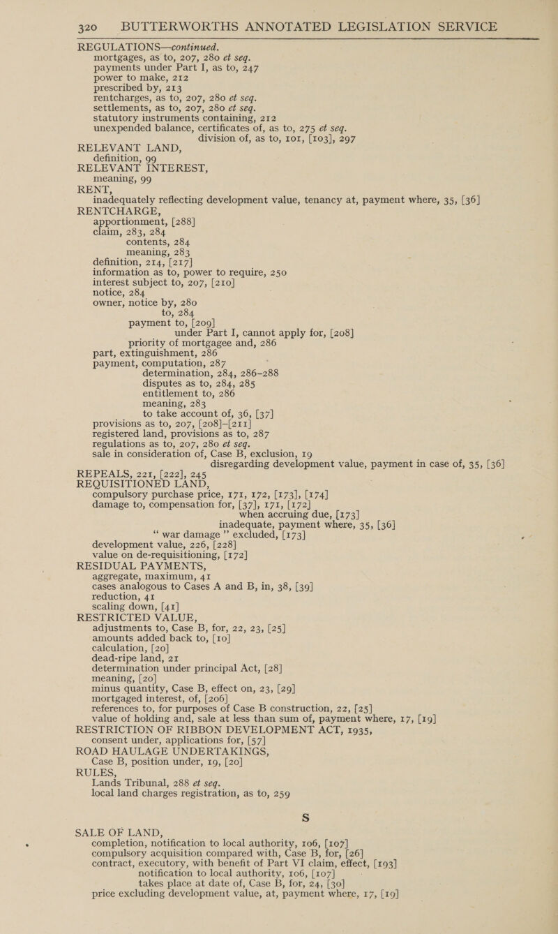 REGULATIONS—continued. mortgages, as to, 207, 280 et seq. payments under Part I, as to, 247 power to make, 212 prescribed by, 213 rentcharges, as to, 207, 280 et seq. settlements, as to, 207, 280 et seq. statutory instruments containing, 212 unexpended balance, certificates of, as to, 275 et seq. division of, as to, ror, [103], 297 RELEVANT LAND, definition, 99 RELEVANT INTEREST, meaning, 99 RENT, inadequately reflecting development value, tenancy at, payment where, 35, [36] RENTCHARGE, apportionment, [288] claim, 283, 284 contents, 284 meaning, 283 definition, 214, [217] information as to, power to require, 250 interest subject to, 207, [210] notice, 284 owner, notice by, 280 to, 284 payment to, ee under Part I, cannot apply for, [208] priority of mortgagee and, 286 part, extinguishment, 286 payment, computation, 287 determination, 284, 286-288 disputes as to, 284, 285 entitlement to, 286 meaning, 283 to take account of, 36, [37] provisions as to, 207, [208]-[211] registered land, provisions as to, 287 regulations as to, 207, 280 et seq. sale in consideration of, Case B, exclusion, 19 disregarding development value, payment in case of, 35, [36] REPEALS, 221, [222], 245 REQUISITIONED LAND, compulsory purchase price, 171, 172, [173], [174] damage to, compensation for, [37], 171, [172 when accruing due, [173] inadequate, payment where, 35, [36] ‘“ war damage ”’ excluded, [173] development value, 226, [228] value on de-requisitioning, [172] RESIDUAL PAYMENTS, aggregate, maximum, 41 cases analogous to Cases A and B, in, 38, [39] reduction, 41 scaling down, [41] RESTRICTED VALUE, adjustments to, Case B, for, 22, 23, [25] amounts added back to, [1o] calculation, [20] dead-ripe land, 21 determination under principal Act, [28] meaning, [20] minus quantity, Case B, effect on, 23, [29] mortgaged interest, of, [206] references to, for purposes of Case B construction, 22, [25] value of holding and, sale at less than sum of, payment where, 17, [19] RESTRICTION OF RIBBON DEVELOPMENT ACT, 1935, consent under, applications for, [57] ROAD HAULAGE UNDERTAKINGS, Case B, position under, 19, [20] RULES, Lands Tribunal, 288 et seq. local land charges registration, as to, 259 Ss SALE OF LAND, completion, notification to local authority, 106, [107] compulsory acquisition compared with, Case B, for, [26] contract, executory, with benefit of Part VI claim, ene [193] notification to local authority, 106, [107] takes place at date of, Case B, for, 24, [30] price excluding development value, at, payment where, 17, [19]