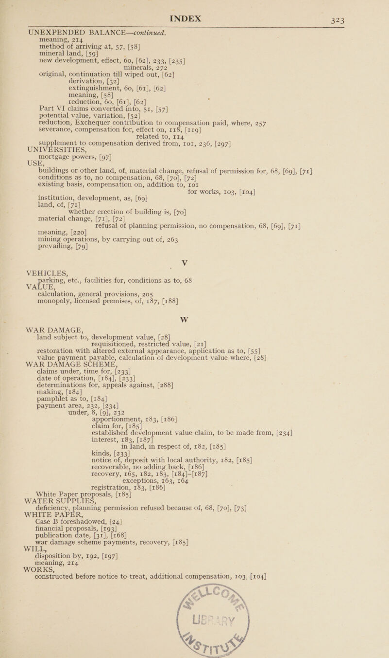 UNEXPENDED BALANCE—continued. meaning, 214 method of arriving at, 57, [58] mineral land, [59] new development, effect, 60, [62], 233, [235] minerals, 272 original, continuation till wiped out, [62] derivation, [32] extinguishment, 60, [61], [62] meaning, [58] reduction, 60, [61], [62] Part VI claims converted into, 51, [57] potential value, variation, [52] reduction, Exchequer contribution to compensation paid, where, 257 severance, compensation for, effect on, 118, [119] related to, 114 supplement to compensation derived from, 1o1, 236, [297] UNIVERSITIES, mortgage powers, [97] USE, buildings or other land, of, material change, refusal of permission for, 68, [69], [71] conditions as to, no compensation, 68, [70], [72] existing basis, compensation on, addition to, ror for works, 103, [104] institution, development, as, [69] land, of, [71] whether erection of building is, [70] material change, [71], [72] refusal of planning permission, no compensation, 68, [69], [71] meaning, [220] mining operations, by carrying out of, 263 prevailing, [79] V VEHICLES, parking, etc., facilities for, conditions as to, 68 VALUE, calculation, general provisions, 205 monopoly, licensed premises, of, 187, [188] Ww WAR DAMAGE, land subject to, development value, [28] requisitioned, restricted value, [21] restoration with altered external appearance, application as to, [55] value payment payable, calculation of development value where, [28] WAR DAMAGE SCHEME, claims under, time for, [233] date of operation, [184], [233] determinations for, appeals against, [288] making, [184] pamphlet as to, [184] payment area, 232, [234] under, 8, [9], 232 apportionment, 183, [186] claim for, [185] established development value claim, to be made from, [234] interest, 183, [187] in land, in respect of, 182, [185] kinds, [233] notice of, deposit with local authority, 182, [185] recoverable, no adding back, [186] recovery, 165, 182, 183, [184]-[187] exceptions, 163, 164 registration, 183, [186] White Paper proposals, [185] WATER SUPPLIES, deficiency, planning permission refused because of, 68, [70], [73] WHITE PAPER, Case B foreshadowed, [24] financial proposals, [193] publication date, [31], [168] war damage scheme payments, recovery, [185] WILL, disposition by, 192, [197] meaning, 214 WORKS, constructed before notice to treat, additional compensation, 103, [104] 