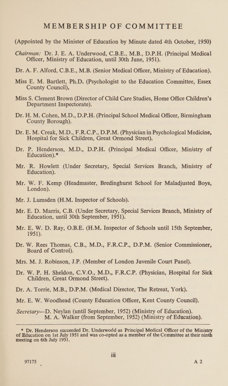 MEMBERSHIP OF COMMITTEE (Appointed by the Minister of Education by Minute dated 4th October, 1950) Chairman: Dr. J. E. A. Underwood, C.B.E., M.B., D.P.H. (Principal Medical Officer, Ministry of Education, until 30th June, 1951). Dr. A. F. Alford, C.B.E., M.B. (Senior Medical Officer, Ministry of Education). Miss E. M. Bartlett, Ph.D. (Psychologist to the Education Committee, Essex County Council). Miss S. Clement Brown (Director of Child Care Studies, Home Office Children’s Department Inspectorate). Dr. H. M. Cohen, M.D., D.P.H. (Principal School Medical Officer, Birmingham County Borough). Dr. E. M. Creak, M.D., F.R.C.P., D.P.M. (Physician in Psychological Medicine, Hospital for Sick Children, Great Ormond Street). Dr. P. Henderson, M.D., D.P.H. (Principal Medical Officer, Ministry of Education).* Mr. R. Howlett (Under Secretary, Special Services Branch, Ministry of Education). Mr. W. F. Kemp (Headmaster, Bredinghurst School for Maladjusted Boys, London). Mr. J. Lumsden (H.M. Inspector of Schools). Mr. E. D. Marris, C.B. (Under Secretary, Special Services Branch, Ministry of Education, until 30th September, 1951). Mr. E. W. D. Ray, O.B.E. (H.M. Inspector of Schools until 15th September, 1951). Dr. W. Rees Thomas, C.B., M.D., F.R.C.P., D.P.M. (Senior Commissioner, Board of Control). Mrs. M. J. Robinson, J.P. (Member of London Juvenile Court Panel). Dr. W. P. H. Sheldon, C.V.O., M.D., F.R.C.P. (Physician, Hospital for Sick Children, Great Ormond Street). Dr. A. Torrie, M.B., D.P.M. (Medical Director, The Retreat, York). Mr. E. W. Woodhead (County Education Officer, Kent County Council). Secretary—D. Neylan (until September, 1952) (Ministry of Education). M. A. Walker (from September, 1952) (Ministry of Education). * Dr. Henderson succeeded Dr. Underwood as Principal Medical Officer of the Ministry of Education on ist July 1951 and was co-opted as a member of the Committee at their ninth meeting on 6th July 1951. ili 97175 A2