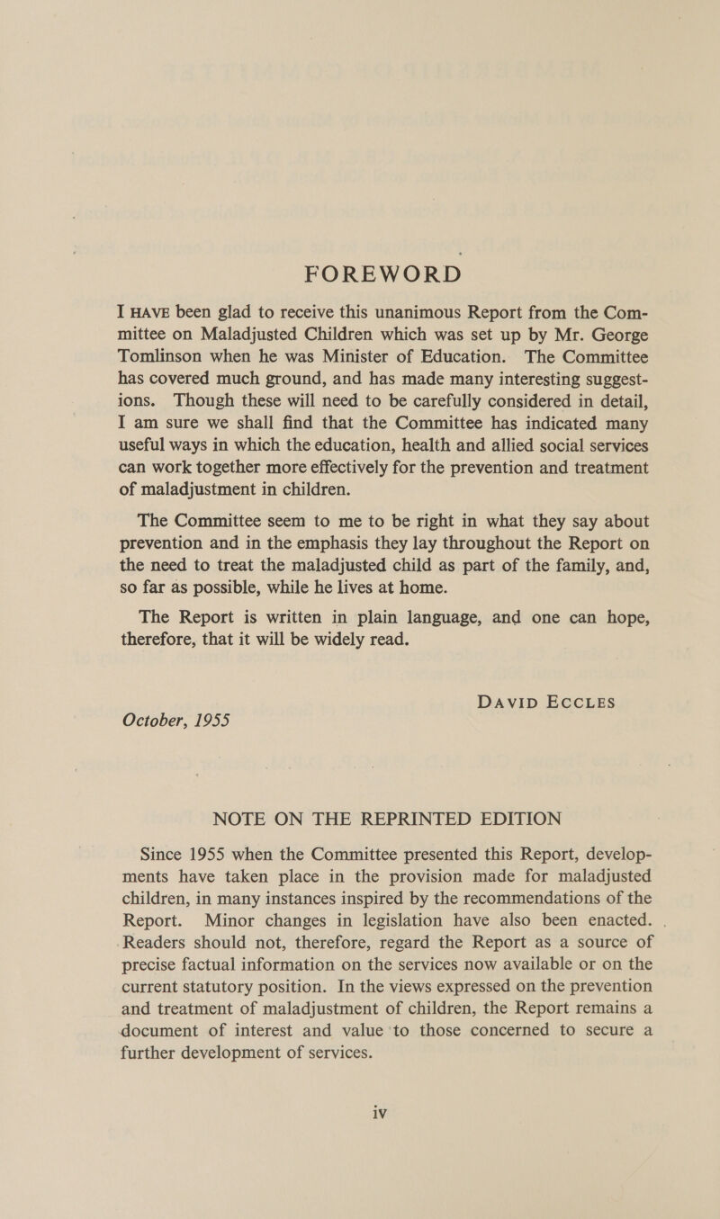 FOREWORD I HAVE been glad to receive this unanimous Report from the Com- mittee on Maladjusted Children which was set up by Mr. George Tomlinson when he was Minister of Education. The Committee has covered much ground, and has made many interesting suggest- ions. Though these will need to be carefully considered in detail, I am sure we shall find that the Committee has indicated many useful ways in which the education, health and allied social services can work together more effectively for the prevention and treatment of maladjustment in children. The Committee seem to me to be right in what they say about prevention and in the emphasis they lay throughout the Report on the need to treat the maladjusted child as part of the family, and, so far as possible, while he lives at home. The Report is written in plain language, and one can hope, therefore, that it will be widely read. DAVID ECCLES October, 1955 NOTE ON THE REPRINTED EDITION Since 1955 when the Committee presented this Report, develop- ments have taken place in the provision made for maladjusted children, in many instances inspired by the recommendations of the Report. Minor changes in legislation have also been enacted. . -Readers should not, therefore, regard the Report as a source of precise factual information on the services now available or on the current statutory position. In the views expressed on the prevention and treatment of maladjustment of children, the Report remains a document of interest and value to those concerned to secure a further development of services. 1V