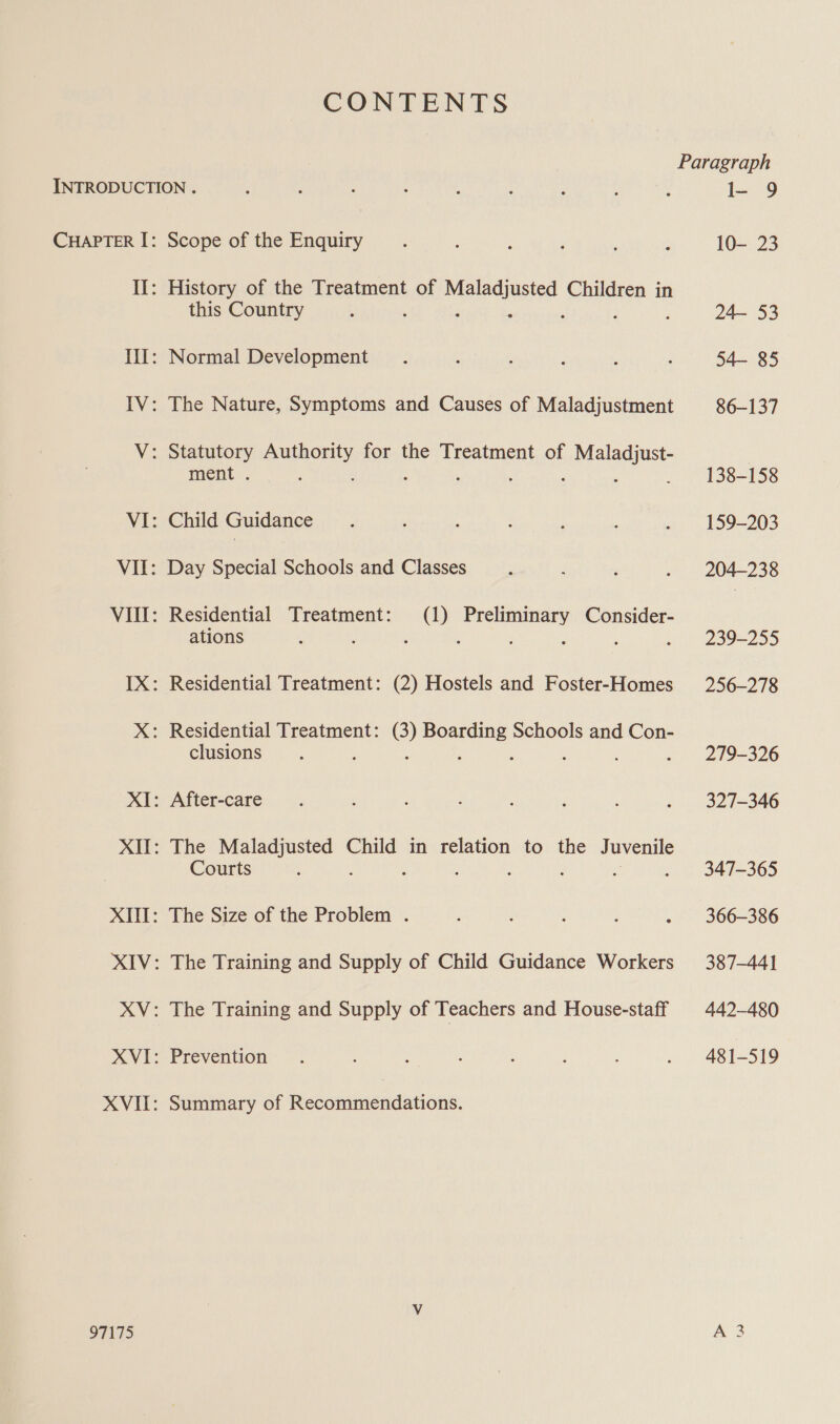 CONTENTS PINTS Scope of the Enquiry History of the Treatment of ee nee Children in this Country ; § Normal Development The Nature, Symptoms and Causes of Maladjustment Statutory one for the Treatment of rales ment . ‘ . ; Child Guidance Day Special Schools and Classes Residential Treatment: (1) Preliminary Consider- ations : : : Residential Treatment: (2) Hostels and Foster-Homes clusions After-care The nin uaa Child in relation to the Juvenile Courts 2 : : : ; The Size of the Problem . The Training and Supply of Child Guidance Workers The Training and Supply of Teachers and House-staff Prevention Summary of Recommendations. I- 9 10- 23 24— 53 54— 85 86-137 138-158 159-203 204-238 239-255 256-278 279-326 327-346 347-365 366-386 387-441 442-480 481-519