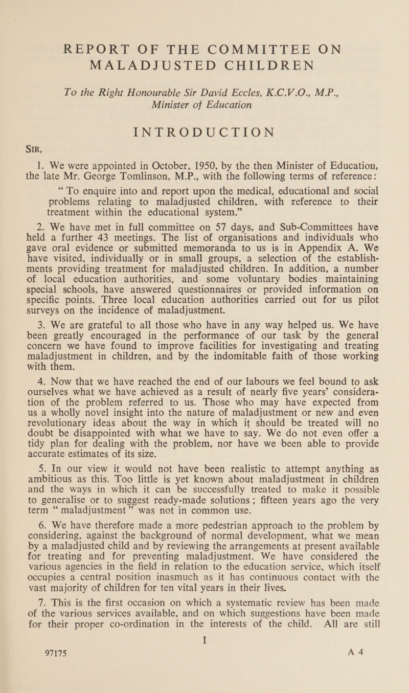 REPORT OF THE COMMITTEE ON MALADJUSTED CHILDREN To the Right Honourable Sir David Eccles, K.C.V.O., M.P., Minister of Education INTRODUCTION SIR, 1. We were appointed in October, 1950, by the then Minister of Education, the late Mr. George Tomlinson, M.P., with the following terms of reference: “To enquire into and report upon the medical, educational and social problems relating to maladjusted children, with reference to their treatment within the educational system.” 2. We have met in full committee on 57 days, and Sub-Committees have held a further 43 meetings. The list of organisations and individuals who gave oral evidence or submitted memoranda to us is in Appendix A. We have visited, individually or in small groups, a selection of the establish- ments providing treatment for maladjusted children. In addition, a number of local education authorities, and some voluntary bodies maintaining special schools, have answered questionnaires or provided information on specific points. Three local education authorities carried out for us pilot surveys on the incidence of maladjustment. 3. We are grateful to all those who have in any way helped us. We have been greatly encouraged in the performance of our task by the general concern we have found to improve facilities for investigating and treating maladjustment in children, and by the indomitable faith of those working with them. 4. Now that we have reached the end of our labours we feel bound to ask ourselves what we have achieved as a result of nearly five years’ considera- tion of the problem referred to us. Those who may have expected from us a wholly novel insight into the nature of maladjustment or new and even revolutionary ideas about the way in which it should be treated will no doubt be disappointed with what we have to say. We do not even offer a tidy plan for dealing with the problem, nor have we been able to provide accurate estimates of its size. 5. In our view it would not have been realistic to attempt anything as ambitious as this. Too little is yet known about maladjustment in children and the ways in which it can be successfully treated to make it possible to generalise or to suggest ready-made solutions; fifteen years ago the very term “ maladjustment ” was not in common use. 6. We have therefore made a more pedestrian approach to the problem by considering, against the background of normal development, what we mean by a maladjusted child and by reviewing the arrangements at present available for treating and for preventing maladjustment. We have considered the various agencies in the field in relation to the education service, which itself occupies a central position inasmuch as it has continuous contact with the vast majority of children for ten vital years in their lives. 7. This is the first occasion on which a systematic review has been made of the various services available, and on which suggestions have been made for their proper co-ordination in the interests of the child. All are still 1