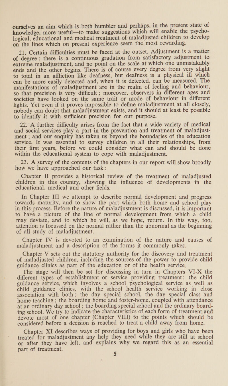 ourselves an aim which is both humbler and perhaps, in the present state of knowledge, more useful—to make suggestions which will enable the psycho- logical, educational and medical treatment of maladjusted children to develop on the lines which on present experience seem the most rewarding. 21. Certain difficulties must be faced at the outset. Adjustment is a matter of degree: there is a continuous gradation from satisfactory adjustment to extreme maladjustment, and no point on the scale at which one unmistakably ends and the other begins. There is of course every degree from very slight to total in an affliction like deafness, but deafness is a physical ill which can be more easily detected and, when it is detected, can be measured. The manifestations of maladjustment are in the realm of feeling and behaviour, so that precision is very difficult; moreover, observers in different ages and societies have looked on the same trait or mode of behaviour in different lights. Yet even if it proves impossible to define maladjustment at all closely, nobody can doubt that maladjustment exists, and it should at least be possible to identify it with sufficient precision for our purpose. 22. A further difficulty arises from the fact that a wide variety of medical and social services play a part in the prevention and treatment of maladjust- ment ; and our enquiry has taken us beyond the boundaries of the education service. It was essential to survey children in all their relationships, from their first years, before we could consider what can and should be done within the educational system to cope with maladjustment. 23. A survey of the contents of the chapters in our report will show broadly how we have approached our task: Chapter II provides a historical review of the treatment of maladjusted children in this country, showing the influence of developments in the educational, medical and other fields. In Chapter III we attempt to describe normal development and progress towards maturity, and to show the part which both home and school play in this process. Before the nature of maladjustment is discussed, it is important to have a picture of the line of normal development from which a child may deviate, and to which he will, as we hope, return. In this way, too, attention is focussed on the normal rather than the abnormal as the beginning of all study of maladjustment. Chapter IV is devoted to an examination of the nature and causes of maladjustment and a description of the forms it commonly takes. Chapter V sets out the statutory authority for the discovery and treatment of maladjusted children, including the sources of the power to provide child guidance clinics as part of the education or of the health service. The stage will then be set for discussing in turn in Chapters VI-X the different types of establishment or service providing treatment: the child guidance service, which involves a school psychological service as well as child guidance clinics, with the school health service working in close association with both; the day special school, the day special class and home teaching ; the boarding home and foster-home, coupled with attendance at an ordinary day school ; the boarding special school and the ordinary board- ing school. We try to indicate the characteristics of each form of treatment and devote most of one chapter (Chapter VIII) to the points which should be considered before a decision is reached to treat a child away from home. Chapter XI describes ways of providing for boys and girls who have been treated for maladjustment any help they need while they are still at school or after they have left, and explains why we regard this as an essential part of treatment. j