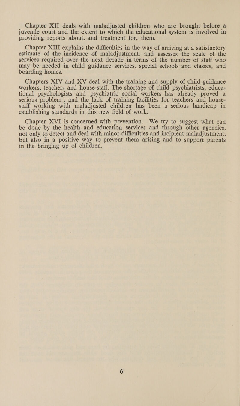 juvenile court and the extent to which the educational system is involved in providing reports about, and treatment for, them. Chapter XIII explains the difficulties in the way of arriving at a satisfactory estimate of the incidence of maladjustment, and assesses the scale of the services required over the next decade in terms of the number of staff who may be needed in child guidance services, special schools and classes, and boarding homes. Chapters XIV and XV deal with the training and supply of child guidance workers, teachers and house-staff. The shortage of child psychiatrists, educa- tional psychologists and psychiatric social workers has already proved a serious problem; and the lack of training facilities for teachers and house- staff working with maladjusted children has been a serious handicap in establishing standards in this new field of work. Chapter XVI is concerned with prevention. We try to suggest what can be done by the health and education services and through other agencies, not only to detect and deal with minor difficulties and incipient maladjustment, but also in a positive way to prevent them arising and to support parents in the bringing up of children.