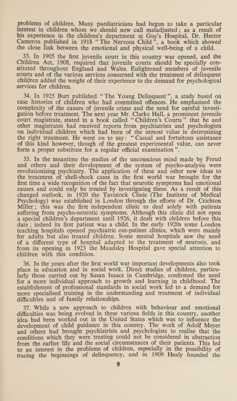 problems of children. Many paediatricians had begun to take a particular interest in children whom we should now call maladjusted; as a result of his experience in the children’s department at Guy’s Hospital, Dr. Hector Cameron published in 1918 “The Nervous Child”, a book which showed the close link between the emotional and physical well-being of a child. 33. In 1905 the first juvenile court in this country was opened, and the Children Act, 1908, required that juvenile courts should be specially con- stituted throughout England and Wales. Enlightened members of juvenile courts and of the various services concerned with the treatment of delinquent children added the weight of their experience to the demand for psychological services for children. 34. In 1925 Burt published ‘“‘ The Young Delinquent”, a study based on case histories of children who had committed offences. He emphasised the complexity of the causes of juvenile crime and the need for careful investi- gation before treatment. The next year Mr. Clarke Hall, a prominent juvenile court magistrate, stated in a book called ‘ Children’s Courts” that he and other magistrates had received reports from psychiatrists and psychologists on individual children which had been of the utmost value in determining the right treatment. He went on to say: “Casual and fortuitous assistance of this kind however, though of the greatest experimental value, can never form a proper substitute for a regular official examination ”. 35. In the meantime the studies of the unconscious mind made by Freud and others and their development of the system of psycho-analysis were revolutionising psychiatry. The application of these and other new ideas to the treatment of shell-shock cases in the first world war brought for the first time a wide recognition of the fact that neurotic symptoms had emotional causes and could only be treated by investigating these. As a result of this changed outlook, in 1920 the Tavistock Clinic (The Institute of Medical Psychology) was established in London through the efforts of Dr. Crichton Miller; this was the first independent clinic to deal solely with patients suffering from psycho-neurotic symptoms. Although this clinic did not open a special children’s department until 1926, it dealt with children before this date ; indeed its first patient was a child. In the early 1920s some London teaching hospitals opened psychiatric out-patient clinics, which were mainly for adults but also treated children. Some mental hospitals saw the need of a different type of hospital adapted to the treatment of neurosis, and from its opening in 1923 the Maudsley Hospital gave special attention to children with this condition. 36. In the years after the first world war important developments also took place in education and in social work. Direct studies of children, particu- larly those carried out by Susan Isaacs in Cambridge, confirmed the need for a more individual approach to growth and learning in childhood. The establishment of professional standards in social work led to a demand for more specialised training in the understanding and treatment of individual difficulties and of family relationships. 37. While a new approach to children with behaviour and emotional difficulties was being evolved in these various fields in this country, another idea had been worked out in the United States which was to influence the development of child guidance in this country. The work of Adolf Meyer and others had brought psychiatrists and psychologists to realise that the conditions which they were treating could not be considered in abstraction from the earlier life and the social circumstances of their patients. This led to an interest in the problems of children, especially in the possibility of tracing the beginnings of delinquency, and in 1909 Healy founded the