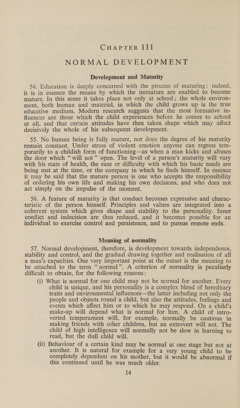 CHAPTER III NORMAL DEVELOPMENT Development and Maturity 54, Education is deeply concerned with the process of maturing: indeed, it is in essence the means by which the immature are enabled to become mature. In this sense it takes place not only at school; the whole environ- ment, both human and material, in which the child grows up is the true educative medium. Modern research suggests that the most formative in- fluences are those which the child experiences before he comes to school at all, and that certain attitudes have then taken shape which may affect decisively the whole of his subsequent development. 55. No human being is fully mature, nor does the degree of his maturity remain constant. Under stress of violent emotion anyone can regress tem- porarily to a childish form of functioning—as when a man kicks and abuses the door which “will not” open. The level of a person’s maturity will vary with his state of health, the ease or difficulty with which his basic needs are being met at the time, or the company in which he finds himself. In essence it may be said that the mature person is one who accepts the responsibility of ordering his own life and making his own decisions, and who does not act simply on the impulse of the moment. 56. A feature of maturity is that conduct becomes expressive and charac- teristic of the person himself. Principles and values are integrated into a coherent system which gives shape and stability to the personality. Inner conflict and indecision are thus reduced, and it becomes possible for an individual to exercise control and persistence, and to pursue remote ends. Meaning of normality 57. Normal development, therefore, is development towards independence, stability and control, and the gradual drawing together and realisation of all a man’s capacities. One very important point at the outset is the meaning to be attached to the term “normal”. A criterion of normality is peculiarly difficult to obtain, for the following reasons: (i) What is normal for one child may not be normal for another. Every child is unique, and his personality is a complex blend of hereditary traits and environmental influences—the latter including not only the people and objects round a child, but also the attitudes, feelings and events which affect him or to which he may respond. On a child’s make-up will depend what is normal for him. A child of intro- verted temperament will, for example, normally be cautious in making friends with other children, but an extrovert will not. The child of high intelligence will normally not be slow in learning to read, but the dull child will. (ii) Behaviour of a certain kind may be normal at one stage but not at another. It is natural for example for a very young child to be completely dependent on his mother, but it would be abnormal if this continued until he was much older.