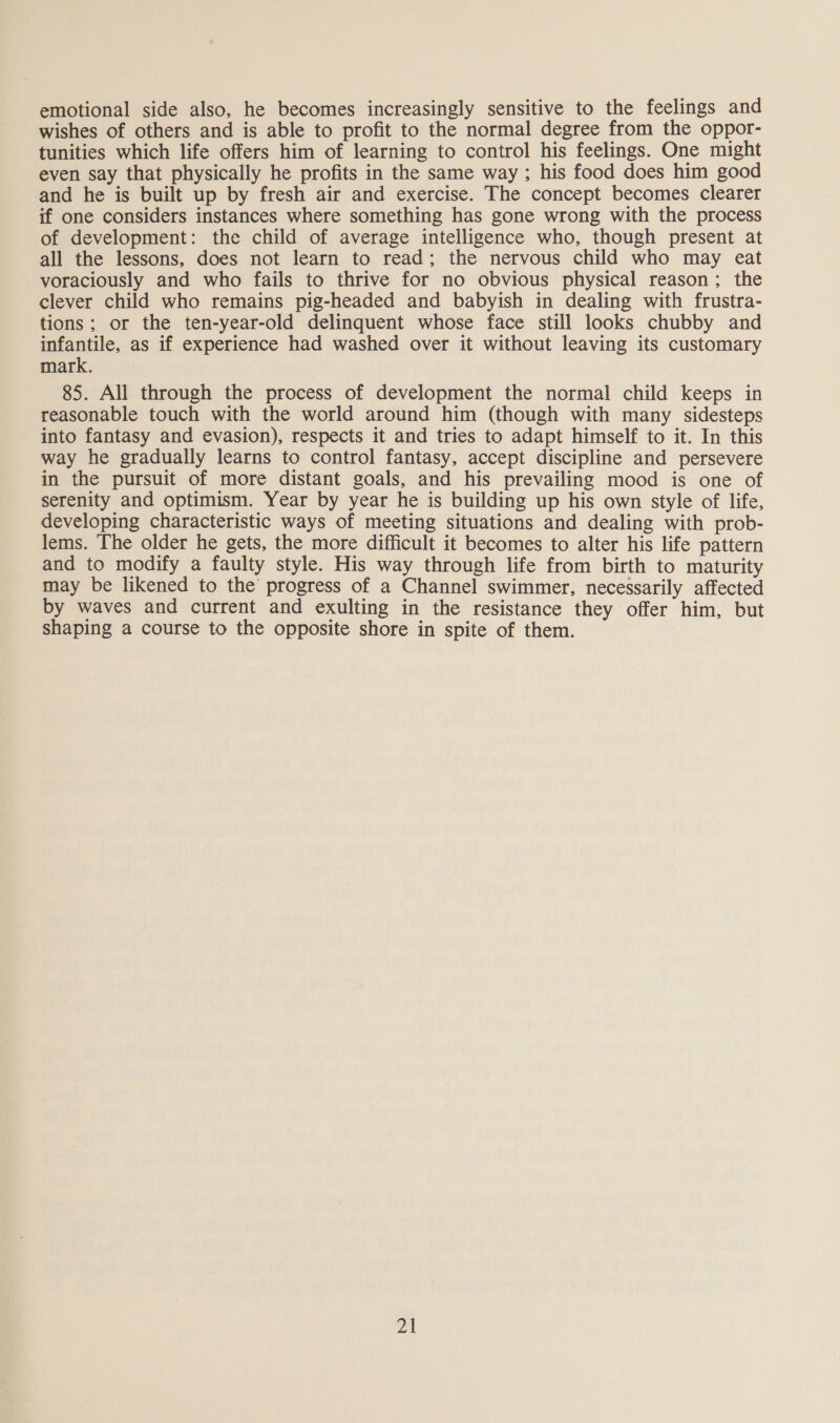 emotional side also, he becomes increasingly sensitive to the feelings and wishes of others and is able to profit to the normal degree from the oppor- tunities which life offers him of learning to control his feelings. One might even say that physically he profits in the same way ; his food does him good and he is built up by fresh air and exercise. The concept becomes clearer if one considers instances where something has gone wrong with the process of development: the child of average intelligence who, though present at all the lessons, does not learn to read; the nervous child who may eat voraciously and who fails to thrive for no obvious physical reason; the clever child who remains pig-headed and babyish in dealing with frustra- tions; or the ten-year-old delinquent whose face still looks chubby and mantle, as if experience had washed over it without leaving its customary mark. 85. All through the process of development the normal child keeps in reasonable touch with the world around him (though with many sidesteps into fantasy and evasion), respects it and tries to adapt himself to it. In this way he gradually learns to control fantasy, accept discipline and persevere in the pursuit of more distant goals, and his prevailing mood is one of serenity and optimism. Year by year he is building up his own style of life, developing characteristic ways of meeting situations and dealing with prob- lems. The older he gets, the more difficult it becomes to alter his life pattern and to modify a faulty style. His way through life from birth to maturity may be likened to the progress of a Channel swimmer, necessarily affected by waves and current and exulting in the resistance they offer him, but shaping a course to the opposite shore in spite of them.