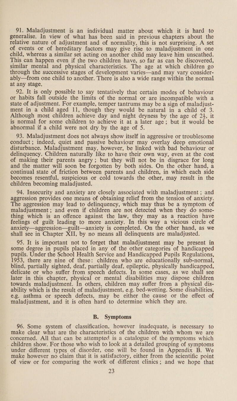 91. Maladjustment is an individual matter about which it is hard to generalise. In view of what has been said in previous chapters about the relative nature of adjustment and of normality, this is not surprising. A set of events or of hereditary factors may give rise to maladjustment in one child, whereas a similar set acting on another child may leave him unscathed. This can happen even if the two children have, so far as can be discovered, similar mental and physical characteristics. The age at which children go through the successive stages of development varies—and may vary consider- ably—from one child to another. There is also a wide range within the normal at any stage. 92. It is only possible to say tentatively that certain modes of behaviour or habits fall outside the limits of the normal or are incompatible with a state of adjustment. For example, temper tantrums may be a sign of maladjust- ment in a child aged 11, though they would be natural in a child of 3. Although most children achieve day and night dryness by the age of 24, it is normal for some children to achieve it at a later age; but it would be abnormal if a child were not dry by the age of S. 93. Maladjustment does not always show itself in aggressive or troublesome conduct ; indeed, quiet and passive behaviour may overlay deep emotional disturbance. Maladjustment may, however, be linked with bad behaviour or delinquency. Children naturally like to have their own way, even at the cost of making their parents angry; but they will not be in disgrace for long and the matter will soon be forgotten by both sides. On the other hand, a continual state of friction between parents and children, in which each side becomes resentful, suspicious or cold towards the other, may result in the children becoming maladjusted. 94. Insecurity and anxiety are closely associated with maladjustment ; and aggression provides one means of obtaining relief from the tension of anxiety. The aggression may lead to delinquency, which may thus be a symptom of maladjustment ; and even if children are not detected when they do some- thing which is an offence against the law, they may as a reaction have feelings of guilt leading to more anxiety. In this way a vicious circle of anxiety—aggression—guilt—anxiety is completed. On the other hand, as we shall see in Chapter XII, by no means all delinquents are maladjusted. 95. It is important not to forget that maladjustment may be present in some degree in pupils placed in any of the other categories of handicapped pupils. Under the School Health Service and Handicapped Pupils Regulations, 1953, there are nine of these: children who are educationally sub-normal, blind, partially sighted, deaf, partially deaf, epileptic, physically handicapped, delicate or who suffer from speech defects. In some cases, as we shall see later in this chapter, physical cr mental disabilities may dispose children towards maladjustment. In others, children may suffer from a physical dis- ability which is the result of maladjustment, e.g. bed-wetting. Some disabilities, e.g. asthma or speech defects, may be either the cause or the effect of maladjustment, and it is often hard to determine which they are. B. Symptoms 96. Some system of classification, however inadequate, is necessary to make clear what are the characteristics of the children with whom we are concerned. All that can be attempted is a catalogue of the symptoms which _ children show. For those who wish to look at a detailed grouping of symptoms under different types of disorder, one will be found in Appendix B. We make however no claim that it is satisfactory, either from the scientific point of view or for comparing the work of different clinics; and we hope that