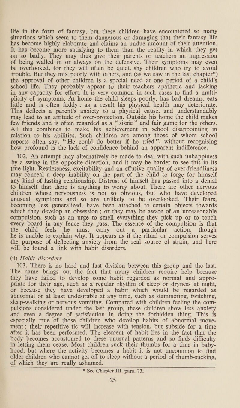 life in the form of fantasy, but these children have encountered so many situations which seem to them dangerous or damaging that their fantasy life has become highly elaborate and claims an undue amount of their attention. It has become more satisfying to them than the reality in which they get on so badly. They may thus give their parents or teachers an impression of being walled in or always on the defensive. Their symptoms may even be overlooked, for they will often be quiet, shy children who try to avoid trouble. But they mix poorly with others, and (as we saw in the last chapter*) the approval of other children is a special need at one period of a child’s school life. They probably appear to their teachers apathetic and lacking in any capacity for effort. It is very common in such cases to find a multi- plicity of symptoms. At home the child sleeps poorly, has bad dreams, eats little and is often faddy; as a result his physical health may deteriorate. This deflects a parent’s anxiety to a physical cause, and understandably may lead to an attitude of over-protection. Outside his home the child makes few friends and is often regarded as a “ sissie”’ and fair game for the others. All this combines to make his achievement in school disappointing in relation to his abilities. Such children are among those of whom school reports often say, “He could do better if he tried”, without recognising how profound is the lack of confidence behind an apparent indifference. 102. An attempt may alternatively be made to deal with such unhappiness by a swing in the opposite direction, and it may be harder to see this in its true light. Restlessness, excitability and an effusive quality of over-friendliness may conceal a deep inability on the part of the child to forge for himself any kind of lasting relationship. Distrust of himself has passed into a denial to himself that there is anything to worry about. There are other nervous children whose nervousness is not so obvious, but who have developed unusual symptoms and so are unlikely to be overlooked. Their fears, becoming less generalized, have been attached to certain objects towards which they develop an obsession ; or they may be aware of an unreasonable compulsion, such as an urge to smell everything they pick up or to touch every board in any fence they pass. The essence of the compulsion is that the child feels he must carry out a particular action, though he is unable to explain why. It appears as if the ritual or compulsion serves the purpose of deflecting anxiety from the real source of strain, and here will be found a link with habit disorders. (ii) Habit disorders 103. There is no hard and fast division between this group and the last. The name brings out the fact that many children require help because they have failed to develop some habit regarded as normal and appro- priate for their age, such as a regular rhythm of sleep or dryness at night, or because they have developed a habit which would be regarded as abnormal or at least undesirable at any time, such as stammering, twitching, sleep-walking or nervous vomiting. Compared with children feeling the com- pulsions considered under the last group, these children show less anxiety and even a degree of satisfaction in doing the forbidden thing. This is especially true of those children who develop habits of abnormal move- ment; their repetitive tic will increase with tension, but subside for a time after it has been performed. The element of habit lies in the fact that the body becomes accustomed to these unusual patterns and so finds difficulty in letting them cease. Most children suck their thumbs for a time in baby- _ hood, but where the activity becomes a habit it is not uncommon to find older children who cannot get off to sleep without a period of thumb-sucking, of which they are really ashamed. * See Chapter III, para. 73.
