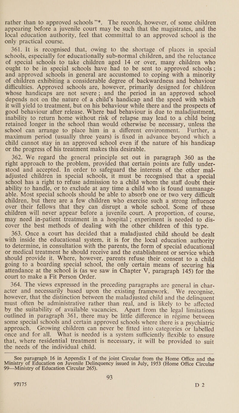 rather than to approved schools”’*. The records, however, of some children appearing before a juvenile court may be such that the magistrates, and the local education authority, feel that committal to an approved school is the only practical course. 361. It is recognised that, owing to the shortage of places in special schools, especially for educationally sub-normal children, and the reluctance of special schools to take children aged 14 or over, many children who ought to be in special schools have had to be sent to approved schools ; and approved schools in general are accustomed to coping with a minority of children exhibiting a considerable degree of backwardness and behaviour difficulties. Approved schools are, however, primarily designed for children whose handicaps are not severe; and the period in an approved school depends not on the nature of a child’s handicap and the speed with which it will yield to treatment, but on his behaviour while there and the prospects of good behaviour after release. Where bad behaviour is due to maladjustment, inability to return home without risk of relapse may lead to a child being retained longer in the school than would otherwise be necessary, unless the school can arrange to place him in a different environment. Further, a maximum period (usually three years) is fixed in advance beyond which a child cannot stay in an approved school even if the nature of his handicap or the progress of his treatment makes this desirable. 362. We regard the general principle set out in paragraph 360 as the right approach to the problem, provided that certain points are fully under- stood and accepted. In order to safeguard the interests of the other mal- adjusted children in special schools, it must be recognised that a special school has a right to refuse admission to a child whom the staff doubt their ability to handle, or to exclude at any time a child who is found unmanage- able. Most special schools should be able to absorb one or two very difficult children, but there are a few children who exercise such a strong influence over their fellows that they can disrupt a whole school. Some of these children will never appear before a juvenile court. A proportion, of course, may need in-patient treatment in a hospital ; experiment is needed to dis- cover the best methods of dealing with the other children of this type. 363. Once a court has decided that a maladjusted child should be dealt with inside the educational system, it is for the local education authority to determine, in consultation with the parents, the form of special educational or medical treatment he should receive and the establishment or service which should provide it. Where, however, parents refuse their consent to a child going to a boarding special school, the only certain means of securing his attendance at the school is (as we saw in Chapter V, paragraph 145) for the court to make a Fit Person Order. 364. The views expressed in the preceding paragraphs are general in char- acter and necessarily based upon the existing framework. We recognise, however, that the distinction between the maladjusted child and the delinquent must often be administrative rather than real, and is likely to be affected by the suitability of available vacancies. Apart from the legal limitations outlined in paragraph 361, there may be little difference in régime between some special schools and certain approved schools where there is a psychiatric approach. Growing children can never be fitted into categories or labelled once and for all. What is needed is a system sufficiently flexible to ensure that, where residential treatment is necessary, it will be provided to suit the needs of the individual child. See paragraph 16 in Appendix I of the joint Circular from the Home Office and the Ministry of Education on Juvenile Delinquency issued in July, 1953 (Home Office Circular 99—Ministry of Education Circular 265). 93 OTITS MD 2