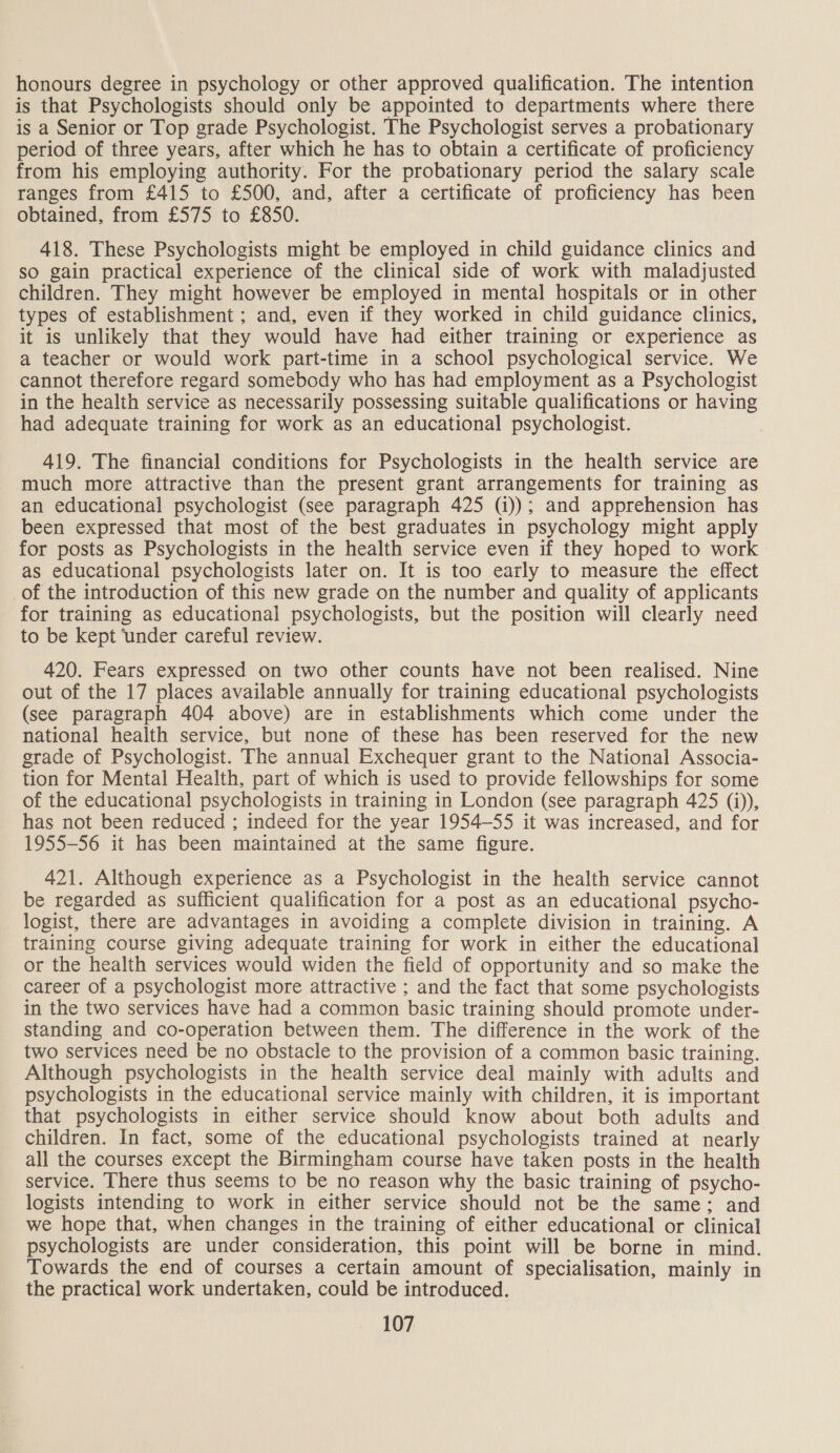 honours degree in psychology or other approved qualification. The intention is that Psychologists should only be appointed to departments where there is a Senior or Top grade Psychologist. The Psychologist serves a probationary period of three years, after which he has to obtain a certificate of proficiency from his employing authority. For the probationary period the salary scale ranges from £415 to £500, and, after a certificate of proficiency has been obtained, from £575 to £850. 418. These Psychologists might be employed in child guidance clinics and sO gain practical experience of the clinical side of work with maladjusted children. They might however be employed in mental hospitals or in other types of establishment ; and, even if they worked in child guidance clinics, it is unlikely that they would have had either training or experience as a teacher or would work part-time in a school psychological service. We cannot therefore regard somebody who has had employment as a Psychologist in the health service as necessarily possessing suitable qualifications or having had adequate training for work as an educational psychologist. 419. The financial conditions for Psychologists in the health service are much more attractive than the present grant arrangements for training as an educational psychologist (see paragraph 425 (i)); and apprehension has been expressed that most of the best graduates in psychology might apply for posts as Psychologists in the health service even if they hoped to work as educational psychologists later on. It is too early to measure the effect of the introduction of this new grade on the number and quality of applicants for training as educational psychologists, but the position will clearly need to be kept ‘under careful review. 420. Fears expressed on two other counts have not been realised. Nine out of the 17 places available annually for training educational psychologists (see paragraph 404 above) are in establishments which come under the national health service, but none of these has been reserved for the new grade of Psychologist. The annual Exchequer grant to the National Associa- tion for Mental Health, part of which is used to provide fellowships for some of the educational psychologists in training in London (see paragraph 425 (i)), has not been reduced ; indeed for the year 1954-55 it was increased, and for 1955-56 it has been maintained at the same figure. 421. Although experience as a Psychologist in the health service cannot be regarded as sufficient qualification for a post as an educational psycho- logist, there are advantages in avoiding a complete division in training. A training course giving adequate training for work in either the educational or the health services would widen the field of opportunity and so make the career of a psychologist more attractive ; and the fact that some psychologists in the two services have had a common basic training should promote under- standing and co-operation between them. The difference in the work of the two services need be no obstacle to the provision of a common basic training. Although psychologists in the health service deal mainly with adults and psychologists in the educational service mainly with children, it is important that psychologists in either service should know about both adults and children. In fact, some of the educational psychologists trained at nearly all the courses except the Birmingham course have taken posts in the health service. There thus seems to be no reason why the basic training of psycho- logists intending to work in either service should not be the same: and we hope that, when changes in the training of either educational or clinical psychologists are under consideration, this point will be borne in mind. Towards the end of courses a certain amount of specialisation, mainly in the practical work undertaken, could be introduced.