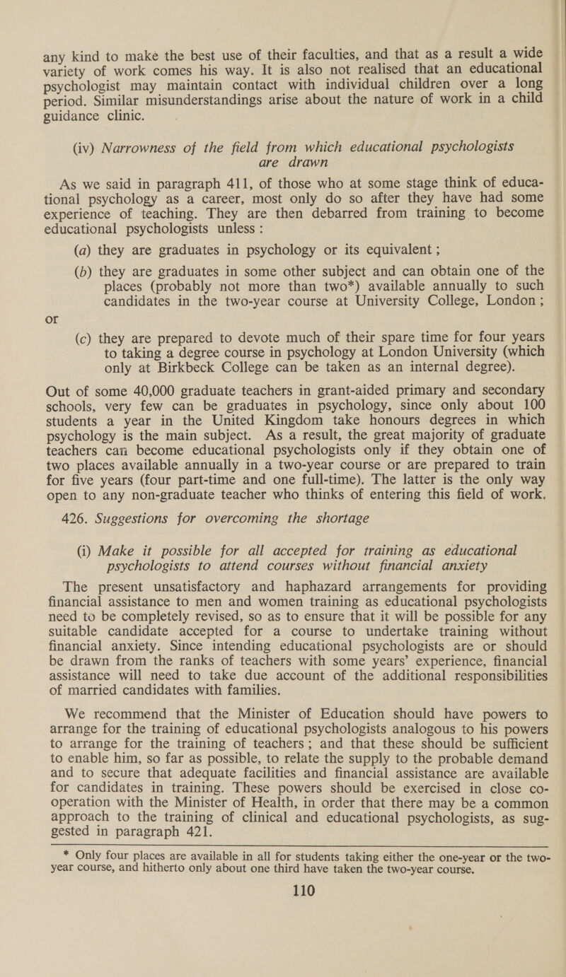 any kind to make the best use of their faculties, and that as a result a wide variety of work comes his way. It is also not realised that an educational — psychologist may maintain contact with individual children over a long period. Similar misunderstandings arise about the nature of work in a child guidance clinic. (iv) Narrowness of the field from which educational psychologists are drawn As we said in paragraph 411, of those who at some stage think of educa- tional psychology as a career, most only do so after they have had some experience of teaching. They are then debarred from training to become educational psychologists unless : (a) they are graduates in psychology or its equivalent ; (b) they are graduates in some other subject and can obtain one of the places (probably not more than two*) available annually to such candidates in the two-year course at University College, London ; or (c) they are prepared to devote much of their spare time for four years to taking a degree course in psychology at London University (which only at Birkbeck College can be taken as an internal degree). Out of some 40,000 graduate teachers in grant-aided primary and secondary schools, very few can be graduates in psychology, since only about 100 students a year in the United Kingdom take honours degrees in which psychology is the main subject. As a result, the great majority of graduate teachers can become educational psychologists only if they obtain one of two places available annually in a two-year course or are prepared to train for five years (four part-time and one full-time). The latter is the only way open to any non-graduate teacher who thinks of entering this field of work. 426. Suggestions for overcoming the shortage (i) Make it possible for all accepted for training as educational psychologists to attend courses without financial anxiety The present unsatisfactory and haphazard arrangements for providing financial assistance to men and women training as educational psychologists need to be completely revised, so as to ensure that it will be possible for any suitable candidate accepted for a course to undertake training without financial anxiety. Since intending educational psychologists are or should be drawn from the ranks of teachers with some years’ experience, financial assistance will need to take due account of the additional responsibilities of married candidates with families. We recommend that the Minister of Education should have powers to arrange for the training of educational psychologists analogous to his powers to arrange for the training of teachers; and that these should be sufficient to enable him, so far as possible, to relate the supply to the probable demand and to secure that adequate facilities and financial assistance are available for candidates in training. These powers should be exercised in close co- operation with the Minister of Health, in order that there may be a common approach to the training of clinical and educational psychologists, as sug- gested in paragraph 421. * Only four places are available in all for students taking either the one-year or the two- year course, and hitherto only about one third have taken the two-year course.