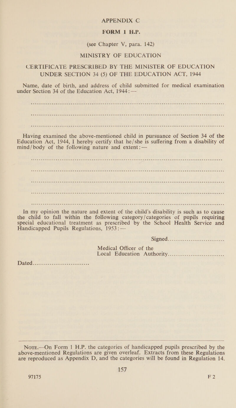 FORM 1 H.P. (see Chapter V, para. 142) MINISTRY OF EDUCATION CERTIFICATE PRESCRIBED BY THE MINISTER OF EDUCATION UNDER SECTION 34 (5) OF THE EDUCATION ACT, 1944 Name, date of birth, and address of child submitted for medical examination under Section 34 of the Education Act, 1944: — COC Too O EOE HEE HOHE TOE EHH HEHEHE HH EHH EE HOE HEE HHH HH HEHEHE HHH ET HEHE OHHH HEE HHO BEECH E HHH HOHE EHH ERE EHH OOO Coo ee oe eee oe eae eee HEH OT OHHH HEHEHE EHH EH EEH EE HEHEHE HHH SEH HE HHH EH SHH SHH EHEC HO THOS OTE EH EEO HEHEHE HHH HEHE HEHE Cee ee meee eee Heese ee eee eee ee EEE E FETE SHEET ESE HEE HEHEHE HEE SHEESH HEHE S HH HOHE LEE HHH HSE ETOH HOHE HOHE HEHE HEHEHE EE HEE Having examined the above-mentioned child in pursuance of Section 34 of the Education Act, 1944, I hereby certify that he/she is suffering from a disability of mind/body of the following nature and extent :— SER e ewe eee eee nee eae ee es ees eee eee eee ese eEe eH ES EEE HEHEHE EEE ESET EO OEE THESE HEE HOO EE HEHE EEE T ETE EH EE EEE OE OE Poe eee ee Beers sees ees EFF eee ES EEE EFE EE HE HEHE DHE FEF EE HH HEHEHE HEHEHE HEHEHE HOH OHO HEHE OHHH EEO HOHE EOE BEE EES CPO e ee Hee EH eee HEH TERE SEES EHH EEE HEHEHE EHH EEE HEHEHE SHEE SEH HEEH OHH EH EEO HEHEHE TE HE HOE HEHE OME LOE LEE HEE EEO Come eee Hae Hee HO eee eo HEHEHE HE TEE HEHEHE HHH EEE HH HEHEHE EEE HE SEH EET OEE HEH EEO HEHE EEE HEH EEE HEHEHE REE ETE REE OS Coeee eer ee eeeeereeoseeeseeeeeeeeeeeeseseeeZeeZeee Feo eeHH SOE ETHEEEHEHO HH OTH HOHE HOE HHH HH OHH EHH OHO STOLE OSE RESO S In my opinion the nature and extent of the child’s disability is such as to cause the child to fall within the following category/categories of pupils requiring special educational treatment as prescribed by the School Health Service and Handicapped Pupils Regulations, 1953 :— Medical Officer of the Bocal Education: “AUtmority...:. 05 ..2..000c06s seh oiancace  -Nore.—On Form 1 H.P. the categories of handicapped pupils prescribed by the above-mentioned Regulations are given overleaf. Extracts from these Regulations are reproduced as Appendix D, and the categories will be found in Regulation 14. 157 SITS 2
