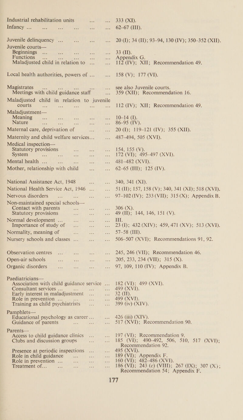 Industrial rehabilitation units Infancy ... Juvenile delinquency ... Juvenile courts— Beginnings Functions § ... Maladjusted child i in relation to Local health authorities, powers of ... Magistrates Meetings with child guidance staff Maladjusted child in relation to juvenile courts me as Sis Scr Maladjustment— Meaning Nature Maternal care, ea aon of Maternity and child welfare services... Medical inspection— Statutory provisions System Mental health . Mother, toleuonshiv with child National Assistance Act, 1948 National Health Service Act, 1946 ... Nervous disorders Non-maintained special each Contact with parents Statutory provisions Normal development ... Importance of study of Normality, meaning of Nursery schools and classes .. Observation centres Open-air schools Organic disorders Paediatricians— Association with child guidance service ... Consultant services . en Early interest in maladjustment Role in prevention ... Training as child psychiatrists Pamphlets— Educational psychology as career.. Guidance of parents Parents— ty Access to child guidance clinics Clubs and discussion groups Presence at periodic inspections Role in child guidance Role in prevention ... Treatment of... 333 (XI). 62-67 (III). 20 (1); 34 (II); 93-94, 130 (IV); 350-352 (XII). 33 CI). Appendix G. 112 (TV); XII; Recommendation 49. 158 CV); 177 (VD). see also Juvenile courts. 359 (XII); Recommendation 16. 112 dV); XII; Recommendation 49. 10-14 (1). 86-95 (IV). 20 1); 119-121 (IV); 355 (XID). 487-494, 505 (XVI). 154, 1530GV)): 172 (VI); 495-497 (XVI). 481-482 (XVI). 62-65 (III); 125 AV). 340, 341 (XI). 51 UD); 157, 158 (V); 340, 341 (XD; 518 (XVID. 97-102 IV); 233 (VID); 315 (Xx); Appendix B. 306 (X). 49 (II); 144, 146, 151 (V). Il. 23 (I); 432 (XIV); 459, 471 (XV); 513 (XVI). 57-58 CID. 506-507 (XVI); Recommendations 91, 92. 245, 246 (VII); Recommendation 46. 205, 233, 234 (VII); 315 (X). 97, 109, 110 @V); Appendix B. 182 (VI); 499 (XVI). 499 (XVI). 32 (IN). 499 (XVI). 399 (iv) (XIV). 426 (iii) CXIV). 517 (XVI); Recommendation 90. 197 (VI); Recommendation 9. 185 (VD; 490-492, 506, 510, 517 (XVI); Recommendation 92. 495 (XVI). 189 (VI); Appendix F 160 (VI); 482-486 (XVID). 186 (VI); 243 (c) (VITD; 267 (X); 307 (Xx); Recommendation 54; Appendix F.