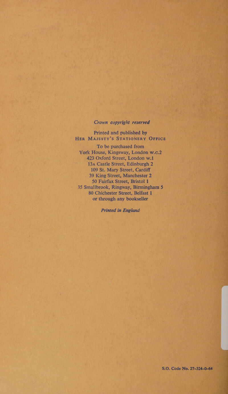 Crown copyright reserved Printed and published by HER MAJESTY’S STATIONERY OFFICE To be purchased from York House, Kingsway, London w.c.2 423 Oxford Street, London w.1 13A Castle Street, Edinburgh 2 109 St. Mary Street, Cardiff 39 King Street, Manchester 2 50 Fairfax Street, Bristol 1 35 Smallbrook, Ringway, Birmingham 5 80 Chichester Street, Belfast 1 or through any bookseller Printed in England S.O. Code No. 27~324-0-64