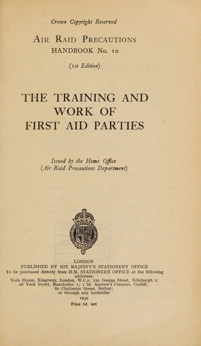 Crown Copyright Reserved AIR Ratp PRECAUTIONS HANDBOOK No. 10 (1st Edition) THE TRAINING AND WORK OF FIRST AID PARTIES Issued by the Home Office (Air Raid Precautions Department)  PUBLISHED BY HIS MAJESTY’S STATIONERY OFFICE To be purchased directly from H.M. STATIONERY OFFICE at the following addresses: York House, Kingsway, London, W.C.2; 120 George Street, Edinburgh 2; 26 York Street, Manchester 1; 1 St. Andrew’s Crescent, Cardiff; 80 Chichester Street, Belfast; or through any bookseller 1939 Price 6d. net