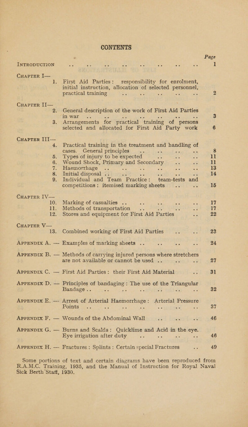 INTRODUCTION CHAPTER J— CHAPTER II— CHAPTER [J[I— CHAPTER IV— CHAPTER V— APPENDIX A. eS Oe CONTENTS First Aid Parties: responsibility for enrolment, initial instruction, allocation of selected personnel, practical training : : General description of the work of First Aid Parties Arrangements for practical | training of persons selected and allocated for First Aid Party work Practical training in the treatment and handling of cases. General principles : Types of injury to be expected : Wound Shock, rere and Secondary Haemorrhage Initial disposal “4 Individual and Team Practice : competitions : team-tests and itemised marking sheets Marking of casualties Methods of transportation .. ‘ Stores and equipment for First Aid Parties Combined working of First Aid Parties Methods of carrying injured persons where stretchers are not available or cannot be used .. First Aid Parties: their First Aid Material Principles of oo, The use of the oe Bandage .. ee Arrest of Arterial Haemorrhage: Arterial Pressure Points ‘ : Wounds of the Abdominal Wail Burns and Scalds: Quicklime and Acid in the Pre Eye irrigation after duty Fractures : Splints : Certain special Fractures Page 49