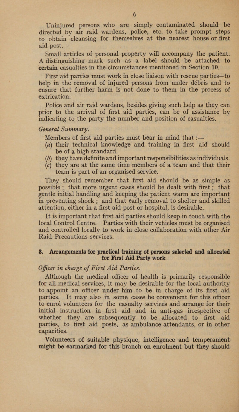 Uninjured persons who are simply contaminated should be directed by air raid wardens, police, etc. to take prompt steps to obtain cleansing for themselves at the nearest house or first aid post. Small articles of personal property will accompany the patient. A distinguishing mark such as a label should be attached to certain casualties in the circumstances mentioned in Section 10. First aid parties must work in close liaison with rescue parties—to help in the removal of injured persons from under débris and to ensure that further harm is not done to them in the process of extrication. Police and air raid wardens, besides giving such help as they can prior to the arrival of first aid parties, can be of assistance by indicating to the party the number and position of casualties. General Summary. ‘Members of first aid parties must bear in mind that :— (a) their technical knowledge and training in first aid should be of a high standard. (b) they have definite and important responsibilities as individuals. (c) they are at the same time members of a team and that their team is part of an organised service. They should remember that first aid should be as simple as possible ; that more urgent cases should be dealt with first ; that gentle initial handling and keeping the patient warm are important in preventing shock ; and that early removal to shelter and skilled attention, either in a first aid post or hospital, is desirable. It is important that first aid parties should keep in touch with the local Control Centre. Parties with their vehicles must be organised and controlled locally to work in close collaboration with other Air Raid Precautions services. 8. Arrangements for practical training of persons selected and allocated for First Aid Party work Officer in charge of First Aid Parties. Although the medical officer of health is primarily responsible for all medical services, it may be desirable for the local authority to appoint an officer under him to be in charge of its first aid parties, It may also in some cases be convenient for this officer to-enrol volunteers for the casualty services and arrange for their initial instruction in first aid and in anti-gas irrespective of whether they are subsequently to be allocated to first aid parties, to first aid posts, as ambulance attendants, or in other capacities. Volunteers of suitable physique, intelligence and temperament might be earmarked for this branch on enrolment but they should