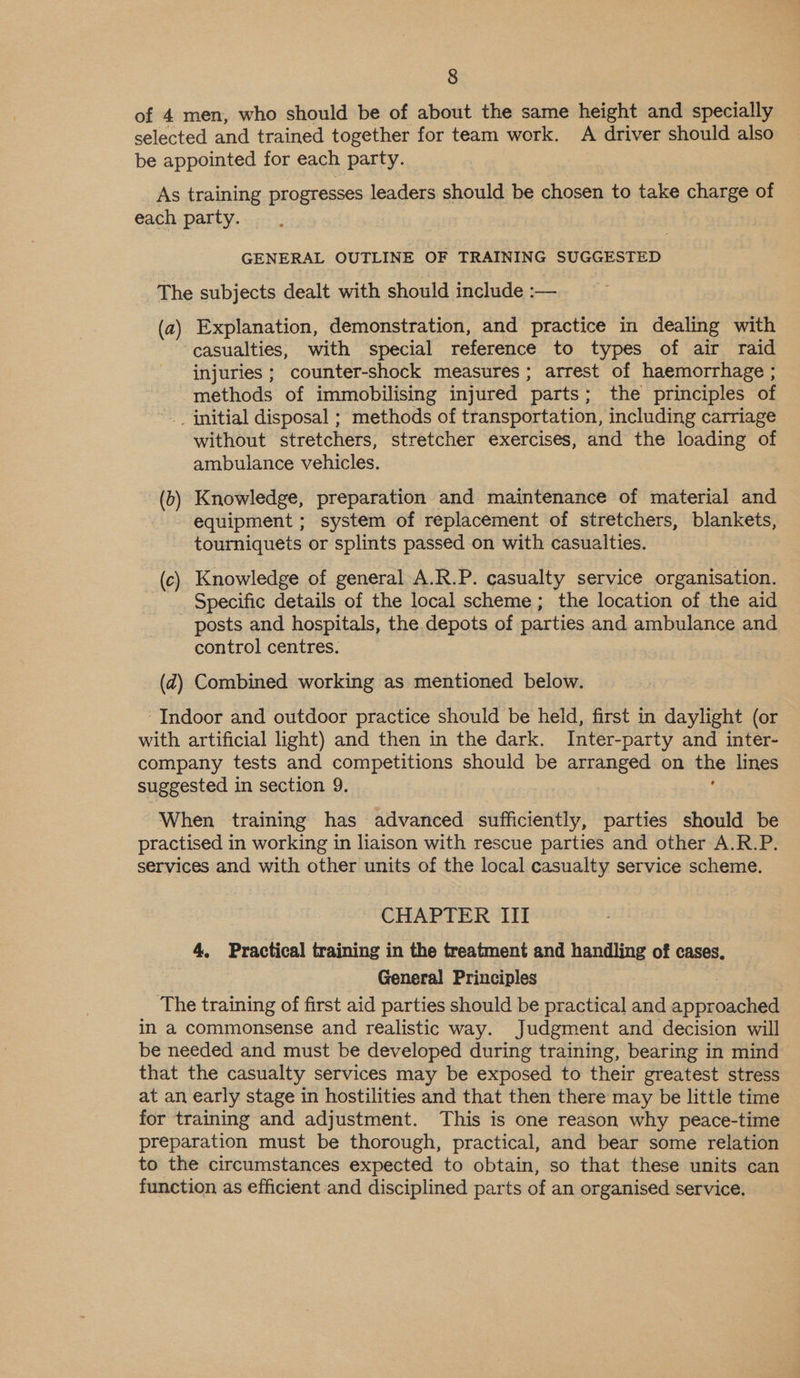 of 4 men, who should be of about the same height and specially selected and trained together for team work. A driver should also be appointed for each party. As training progresses leaders should be chosen to take charge of each party. GENERAL OUTLINE OF TRAINING SUGGESTED The subjects dealt with should include :— (a). Explanation, demonstration, and practice in dealing with casualties, with special reference to types of air raid injuries ; counter-shock measures; arrest of haemorrhage ; methods of immobilising injured parts ; the principles of initial disposal ; methods of transportation, including carriage without stretchers, stretcher exercises, and the loading of ambulance vehicles. (b) Knowledge, preparation and maintenance of material and equipment ; system of replacement of stretchers, blankets, tourniquets or splints passed on with casualties. (c). Knowledge of general A.R.P. casualty service organisation. _ Specific details of the local scheme ; the location of the aid - posts and hospitals, the depots of parties and ambulance and control centres. (4) Combined working as mentioned below. ‘Indoor and outdoor practice should be held, first in daylight (or with artificial light) and then in the dark. Inter-party and inter- company tests and competitions should be arranged on ite Imes suggested in section 9. When training has advanced sufficiently, parties should be practised in working in liaison with rescue parties and other A.R.P. services and with other units of the local casualty service scheme. CHAPTER III 4, Practical training in the treatment and handling of cases, General Principles The training of first aid parties should be practical and sae in a commonsense and realistic way. Judgment and decision will be needed and must be developed during training, bearing in mind that the casualty services may be exposed to their greatest stress at an early stage in hostilities and that then there may be little time for training and adjustment. This is one reason why peace-time preparation must be thorough, practical, and bear some relation to the circumstances expected to obtain, so that these units can function as efficient and disciplined parts of an organised service.