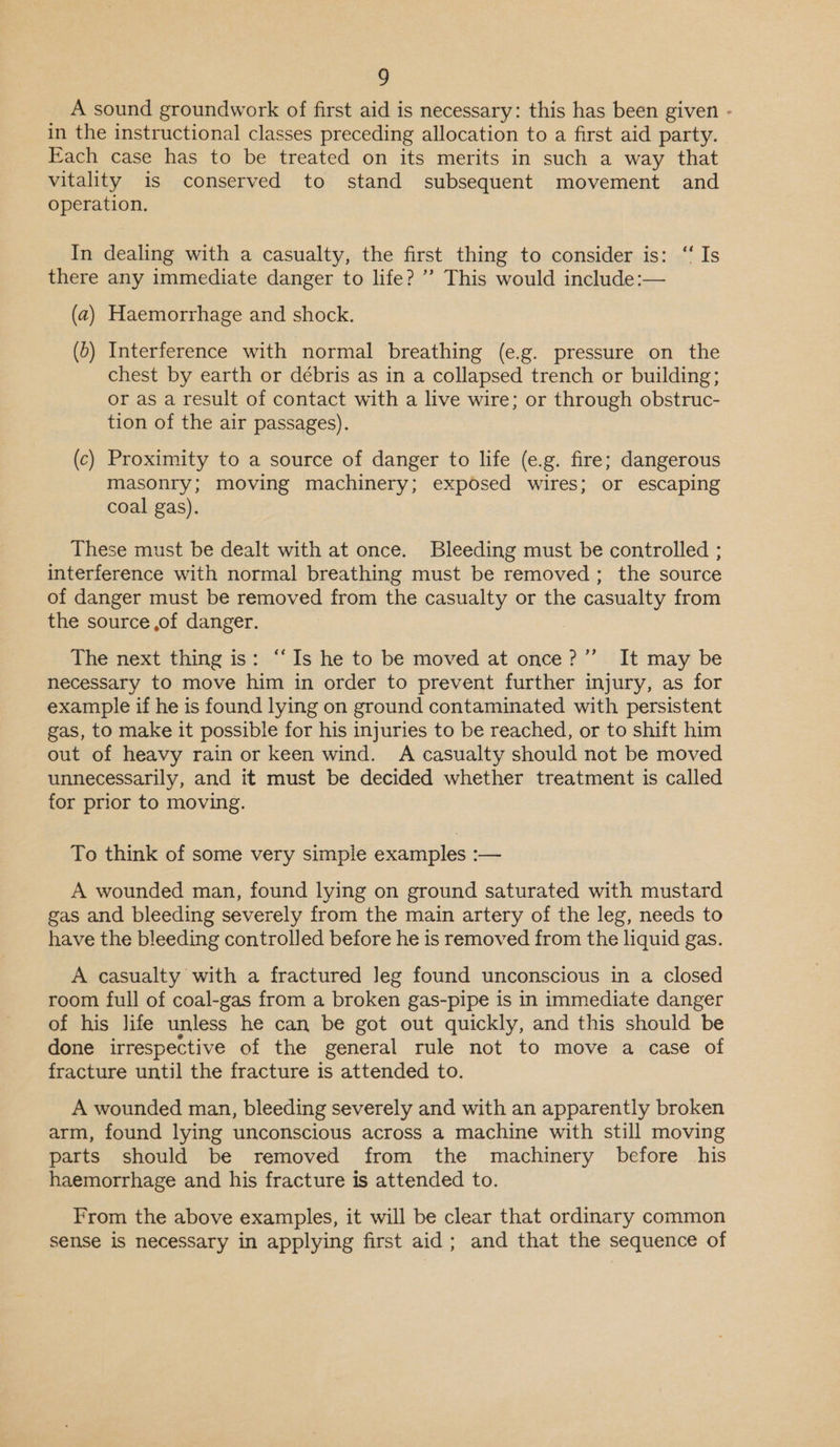 A sound groundwork of first aid is necessary: this has been given - in the instructional classes preceding allocation to a first aid party. Fach case has to be treated on its merits in such a way that vitality is conserved to stand subsequent movement and operation. In dealing with a casualty, the first thing to consider is: “Is there any immediate danger to life? ”’ This would include:— (a) Haemorrhage and shock. (5) Interference with normal breathing (e.g. pressure on the chest by earth or débris as in a collapsed trench or building; or as a result of contact with a live wire; or through obstruc- tion of the air passages). (c) Proximity to a source of danger to life (e.g. fire; dangerous masonry; moving machinery; exposed wires; or escaping coal gas). These must be dealt with at once. Bleeding must be controlled ; interference with normal breathing must be removed ; the source of danger must be removed from the casualty or the casualty from the source of danger. : The next thing is: “‘Is he to be moved at once?’”’ It may be necessary to move him in order to prevent further injury, as for example if he is found lying on ground contaminated with persistent gas, to make it possible for his injuries to be reached, or to shift him out of heavy rain or keen wind. A casualty should not be moved unnecessarily, and it must be decided whether treatment is called for prior to moving. To think of some very simple examples — A wounded man, found lying on ground saturated with mustard gas and bleeding severely from the main artery of the leg, needs to have the bleeding controlled before he is removed from the liquid gas. A casualty with a fractured Jeg found unconscious in a closed room full of coal-gas from a broken gas-pipe is in immediate danger of his life unless he can be got out quickly, and this should be done irrespective of the general rule not to move a case of fracture until the fracture is attended to. A wounded man, bleeding severely and with an apparently broken arm, found lying unconscious across a machine with still moving parts should be removed from the machinery before his haemorrhage and his fracture is attended to. From the above examples, it will be clear that ordinary common sense is necessary in applying first aid; and that the sequence of