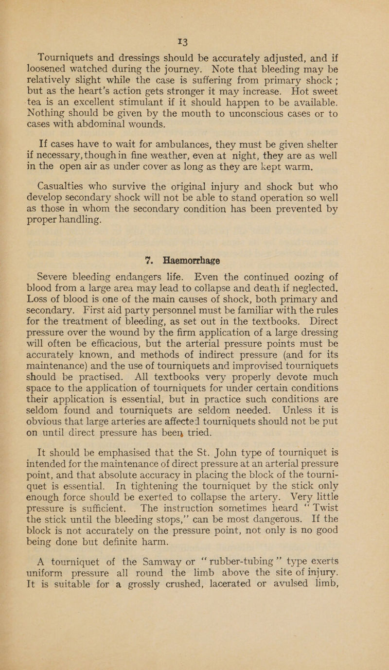 Tourniquets and dressings should be accurately adjusted, and if loosened watched during the journey. Note that bleeding may be relatively slight while the case is suffering from primary shock ; but as the heart’s action gets stronger it may increase. Hot sweet ‘tea is an excellent stimulant if it should happen to be available. Nothing should be given by the mouth to unconscious cases or to cases with abdominal wounds. If cases have to wait for ambulances, they must be given shelter if necessary, thoughin fine weather, even at night, they are as well in the open air as under cover as long as they are kept warm. Casualties who survive the original injury and shock but who develop secondary shock will not be able to stand operation so well as those in whom the secondary condition has been prevented by proper handling. 7. Haemorrhage Severe bleeding endangers life. Even the continued oozing of blood from a large area may lead to collapse and death if neglected. Loss of blood is one of the main causes of shock, both primary and secondary. First aid party personnel must be familiar with the rules for the treatment of bleeding, as set out in the textbooks. Direct pressure over the wound by the firm application of a large dressing will often be efficacious, but the arterial pressure points must be accurately known, and methods of indirect pressure (and for its maintenance) and the use of tourniquets and improvised tourniquets should be practised. All textbooks very properly devote much space to the application of tourniquets for under certain conditions their application is essential, but in practice such conditions are seldom found and tourniquets are seldom needed. Unless it is obvious that large arteries are affected tourniquets should not be put on until direct pressure has been, tried. It should be emphasised that the St. John type of tourniquet is intended for the maintenance of direct pressure at an arterial pressure point, and that absolute accuracy in placing the block of the tourni- quet is essential. In tightening the tourniquet by the stick only enough force should be exerted to collapse the artery. Very little pressure is sufficient. The instruction sometimes heard “‘ Twist the stick until the bleeding stops,’ can be most dangerous. If the block is not accurately on the pressure point, not only is no good being done but definite harm. ¢ A tourniquet of the Samway or “rubber-tubing ”’ type exerts uniform pressure all round the limb above the site of injury. It is suitable for a grossly crushed, lacerated or avulsed limb,