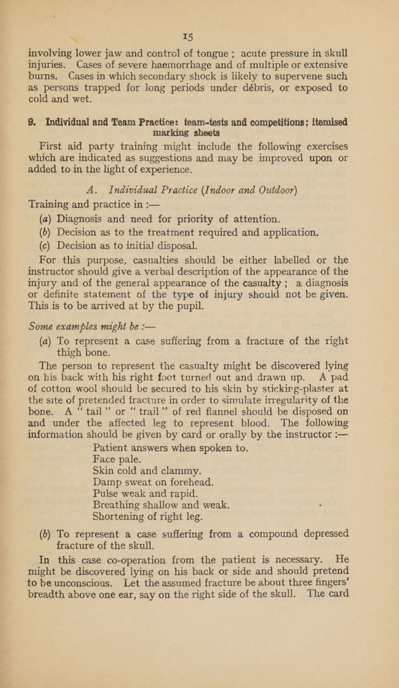 involving lower jaw and control of tongue ; acute pressure in skull injuries. Cases of severe haemorrhage and of multiple or extensive burns. Cases in which secondary shock is likely to supervene such as persons trapped for long periods under débris, or exposed to cold and wet. 9. Individual and Team Practice: team-tests and competitions; itemised marking sheets First aid party training might include the following exercises which are indicated as suggestions and may be improved upon or added to in the light of experience. A. Individual Practice (Indoor and Outdoor) Training and practice in :— (a) Diagnosis and need for priority of attention. (6) Decision as to the treatment required and application. (c) Decision as to initia} disposal. For this purpose, casualties should be either labelled or the instructor should give a verbal description of the appearance of the injury and of the general appearance of the casualty; a diagnosis or definite statement of the type of injury should not be given. This is to be arrived at by the pupil. Some examples mighi be :— (a) To represent a case suffering from a fracture of the right thigh bone. The person to represent the casualty might be discovered lying on his back with his right foect turned out and drawn up. A pad oi cotton wool should be secured to his skin by sticking-plaster at the site of pretended fracture in order to simulate irregularity of the bone. A “tail” or “trail’’ of red flannel should be disposed on and under the affected leg to represent blood. The following information should be given by card or orally by the instructor :— Patient answers when spoken to. Face pale. Skin cold and clammy. Damp sweat on forehead. Pulse weak and rapid. Breathing shallow and weak. . Shortening of right leg. (5) To represent a case suffering from a compound depressed fracture of the skull. In this case co-operation from the patient is necessary. He might be discovered lying on his back or side and should pretend to be unconscious. Let the assumed fracture be about three fingers’ breadth above one ear, say on the right side of the skull. The card