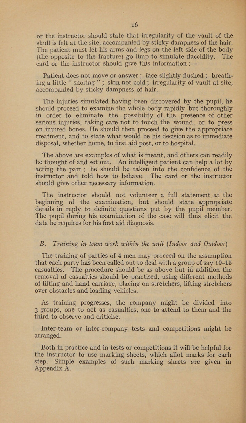 or the instructor should state that irregularity of the vault of the skull is felt at the site, accompanied by sticky dampness of the hair. The patient must let his arms and legs on the left side of the body (the opposite to the fracture) go limp to simulate flaccidity. The card or the instructor should give this information :— Patient does not move or answer ; face slightly flushed; breath- ing a little “snoring ’’; skin not cold; irregularity of vault at site, accompanied by sticky dampness of hair. The injuries simulated having been discovered by the pupil, he should proceed to examine the whole body rapidly but thoroughly in order to eliminate the possibility of. the presence of other serious injuries, taking care not to touch the wound, or to press on injured bones. He should then proceed to give the appropriate treatment, and to state what would be his decision as to immediate disposal, whether home, to first aid post, or to hospital. The above are examples of what is meant, and others can readily be thought of and set out. An intelligent patient can help a lot by acting the part; he should be taken into the confidence of the instructor and told how to behave. The card or the instructor should give other necessary information. The instructor should not volunteer a full statement at the beginning of the examination, but should state appropriate details in reply to definite questions put by the pupil member. The pupil during his examination of the case will thus elicit the data he requires for his first aid diagnosis. B. Traiming im team work within the unit (Indoor and Outdoor) The training of parties of 4 men may proceed on the assumption that each party has been called out to deal with a group of say 10-15 casualties. The procedure should be as above but in addition the removal of casualties should be practised, using different methods of lifting and hand carriage, placing on stretchers, lifting stretchers over obstacles and loading vehicles. As training progresses, the company might be divided into 3 groups, one to act as casualties, one to attend to them and the third to observe and criticise. Inter-team or inter-company tests and competitions might be arranged. Both in practice and in tests or competitions it will be helpful for the instructor to use marking sheets, which allot marks for each step. Simple examples of such marking sheets are given in Appendix A. Nh Pee ag Db an esi