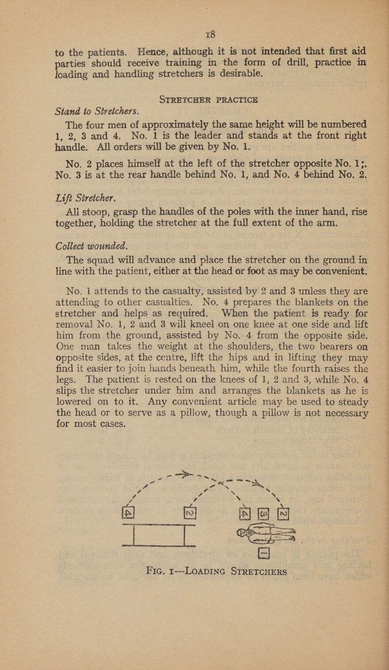 to the patients. Hence, although it is not intended that first aid parties should receive training in the form of drill, practice in loading and handling stretchers is desirabie. STRETCHER PRACTICE Stand to Stretchers. The four men of approximately the same height will be numbered 1, 2, 8 and 4. No. 1 is the leader and stands at the front right handle. All orders will be given by No. 1. No. 2 places himself at the left of the stretcher opposite No. 1;. No. 3 is at the rear handle behind No. 1, and No. 4 behind No. 2. Lift Stretcher. All stoop, grasp the handles of the poles with the inner hand, rise together, holding the stretcher at the full extent of the arm. Collect wounded. The squad will advance and place the stretcher on the ground in line with the patient, either at the head or foot as may be convenient. No. 1 attends to the casualty, assisted by 2 and 3 unless they are attending to other casualties. No. 4 prepares the blankets on the stretcher and helps as required. When the patient is ready for removal No. 1, 2 and 3 will kneel on one knee at one side and lift him from the ground, assisted by No. 4 from the opposite side. One man takes the weight at the shoulders, the two bearers on opposite sides, at the centre, lift the hips and in lifting they may find it easier to join hands beneath him, while the fourth raises the legs. The patient is rested on the knees of 1, 2 and 3, while No. 4 slips the stretcher under him and arranges the blankets as he is lowered on to it. Any convenient article may be used to steady the head or to serve as a pillow, though a pillow is not necessary for most cases.  bat cag pe Pug See J | Al. a ae &amp; % a ‘ \ ‘ . ‘ aes AB   Fic. 1---LOADING STRETCHERS