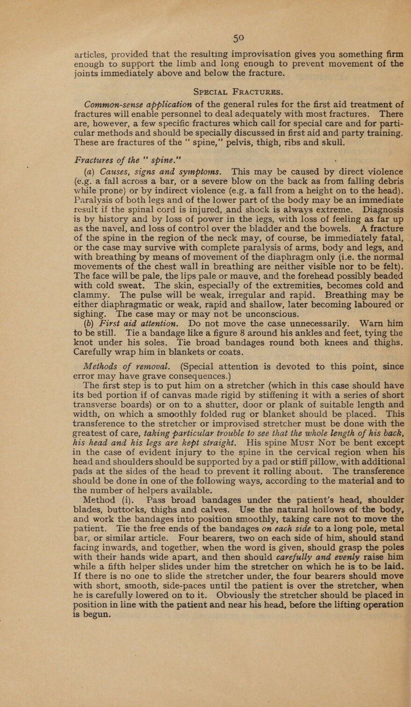 articles, provided that the resulting improvisation gives you something firm enough to support the limb and long enough to prevent movement of the joints immediately above and below the fracture. SPECIAL FRACTURES. Common-sense application of the general rules for the first aid treatment of fractures will enable personnel to deal adequately with most fractures. There are, however, a few specific fractures which call for special care and for parti- cular methods and should be specially discussed in first aid and party training. These are fractures of the “ spine,’”’ pelvis, thigh, ribs and skull. Fractures of the ‘‘ spine.” (a2) Causes, signs and symptoms. This may be caused by direct violence (e.g. a fall across a bar, or a severe blow on the back as from falling debris while prone) or by indirect violence (e.g. a fall from a height on to the head). Paralysis of both legs and of the lower part of the body may be an immediate result if the spinal cord is injured, and shock is always extreme. Diagnosis is by history and by loss of power in the iegs, with loss of feeling as far up as the navel, and loss of control over the bladder and the bowels. A fracture of the spine in the region of the neck may, of course, be immediately fatal, or the case may survive with complete paralysis of arms, body and legs, and with breathing by means of movement of the diaphragm only (i.e. the normal movements of the chest wall in breathing are neither visible nor to be felt). The face will be pale, the lips pale or mauve, and the forehead possibly beaded with cold sweat. The skin, especially of the extremities, becomes cold and clammy. The pulse will be weak, irregular and rapid. Breathing may be either diaphragmatic or weak, rapid and shallow, later becoming laboured or sighing. The case may or may not be unconscious. (b) First aid attention. Do not move the case unnecessarily. Warn him to be still. Tie a bandage like a figure 8 around his ankles and feet, tying the knot under his soles. Tie broad bandages round both knees and thighs. Carefully wrap him in blankets or coats. Methods of removal. (Special attention is devoted to this point, since error may have grave consequences.) The first step is to put him on a stretcher (which in this case should have its bed portion if of canvas made rigid by stiffening it with a series of short transverse boards) or on to a shutter, door or plank of suitable length and width, on which a smoothly folded rug or blanket should be placed. This transference to the stretcher or improvised stretcher must be done with the greatest of care, taking particular trouble to see that the whole length of his back, his head and his legs ave kept straight. His spine Must Not be bent except in the case of evident injury to the spine in the cervical region when his head and shoulders should be supported by a pad or stiff pillow, with additional pads at the sides of the head to prevent it rolling about. The transference should be done in one of the following ways, according to the material and to the number of helpers available. Method (i). Pass broad bandages under the patient’s head, shoulder blades, buttocks, thighs and calves. Use the natural hoilows of the body, and work the bandages into position smoothly, taking care not to move the patient. Tie the free ends of the bandages on each side to a long pole, metal bar, or similar article. Four bearers, two on each side of him, should stand facing inwards, and together, when the word is given, should grasp the poles with their hands wide apart, and then should carefully and evenly raise him while a fifth helper slides under him the stretcher on which he is to be laid. If there is no one to slide the stretcher under, the four bearers should move with short, smooth, side-paces until the patient is over the stretcher, when he is carefully lowered on to it. Obviously the stretcher should be placed in position in line with the patient and near his head, before the lifting operation is begun.