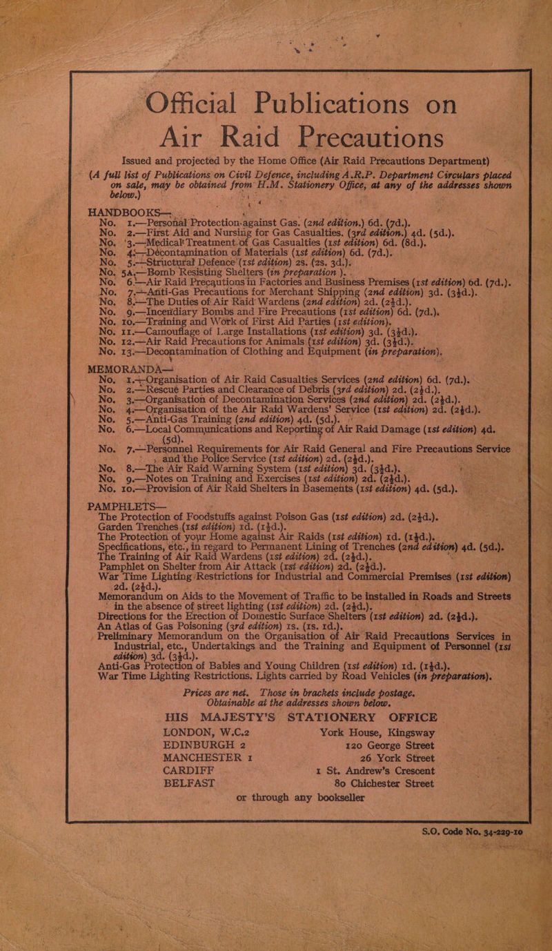 DO Meial Publications on Air Raid Precautions Issued and projected by the Home Office (Air Raid Precautions Department) (A full list of Publications on Civil Defence, including A.R.P. Depariment Circulars placed Sk ) 4 a HANDBOOKS— N 1.—Personal Protection: against Gas. (chia sdttion.) 6d. (7d.). —First Aid. and Nursing for Gas Casualties. (3rd edition.) 4a. (5d.). 10. '3.—-Medicalt Treatment. of Gas Casualties (1st edition) 6d. (8d. a No. 45 ‘—Décontamination of Materials (1st bse 6d. (7d.). &gt;», 5.-——Structural Defence’ (1st edition) 28. (zs. 3d.). oe 54,—Bomb | ‘Resisting Shelters (1n Preparation he . , 6—Air Raid Precautions in Factories and Business Premises ae edition) 6d. (7a. o . 7,Aditi-Gas Precautions for Merchant Shipping (2nd edition) 3d. (3 2d (ie . 8 +—The Duties of Air Raid Wardens (2nd edition) 2d. (2}d.). ; 2. 9 .—Inceridiary Bombs and Fire Precautions (1st edition) 6d. (7d.). 0. 10,—Fraining and Work of First Aid Parties (1st edition). . I1.—Camouflage of Large Installations (1st edition) 3d. (34d. ). . 12.—Air Raid Precautions for Animals (1st edition) 3d. (34d). 13. -——Decontamination of os and Equipment (in Preparation). MEMORANDA No, 1.4-Organisation or Air iid Casualties Services (2nd edition) 6d. (7). 2,—-Rescué Parties and Clearance of Debris (37d edition) 2d. (24d. .—Organisation of Decontamination Services (2nd edition) 2d. (2kd a} «—Organisation of the Air Raid Wardens’ Service (1st edition) 2d. (24d. \. 5 .—Anti-Gas Training (2nd edition) 4d. (5d,).. 6.—Local Comma picelcns and Reporting of Aire Raid Damage (1st edition) 4a. af , and the Police Service (1st edition) 2d. re gh ea 8.—The Air Raid Warning System (1st edition) 3d. (33d. a. ; TA Mt tS (o.. 9.—Notes on Training and Exercises (1st edition) 2d. (2$d. ). No. 10.— Provision of Air Raid Shelters in Basements (1st edition) 4d. (5d. ). PAMPHLETS— The Protection of Foodenatts against Poison oe (1st cdilion) 2d. (24d.). Garden Trenches (1st edition) 1d. (13d pie Protection of your Home against Air Raids (1st edition) 1d. (14d.). ecifications, etc:, in regard to Permanent Lining of Trenches (and edition) a (sd I. The Training of Air Raid Wardens (1st edition) 2d. (24d.)._ on Pamphlet on Shelter from Air Attack (rst edition) 2d. (2d. \. i | Wain Tet ‘Restrictions for Industrial and Commercial Premises (ist edition) Memorandum on Aids to the Movement of Traffic to be installed in Roads and Streets ‘ in the absence of street lighting (xst edition) 2d. (2$d.). Directions for the Erection of Domestic Surface Shelters (rst edition) ad. (2}d.). An Atlas of Gas Poisoning (3rd edition) ts. (1s. 1d.). SS . Preliminary Memorandum on the Organisation of Air Raid Precautions Seculene in AP Industrial, etc., Undertakings and the Training and Equipment of Personnel hee edition) 3d. (34d.). Anti-Gas Prgbection of Babies and Young Children (1st edition) 1d. (1}d.). War Time Lighting Restrictions. Lights carried by Road Vehicles (in preparation), Prices are net. Those in brackets include postage, Obtainable at the addresses shown below. HIS MAJESTY’S STATIONERY OFFICE LONDON, W.C.2 York House, Kingsway EDINBURGH 2 120 George Street MANCHESTER 1 26. York Street CARDIFF . 1 St. Andrew’s Crescent BELFAST ~ 80 Chichester Street or through any bookseller 