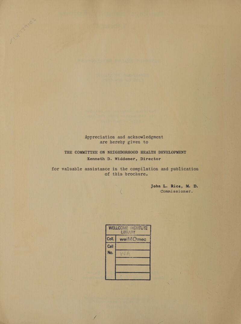 Appreciation and acknowledgment are hereby given to THE COMMITTEE ON NEIGHBORHOOD HEALTH DEVELOPMENT Kenneth D. Widdemer, Director for valuable assistance in the compilation and publication of this brochure. | John L. Rice, M. D. ( Commissioner.       | WELLC  UY tate tae  IME (NSYITUTE | LIBRARY hos    LAR tk £ iMOmec 