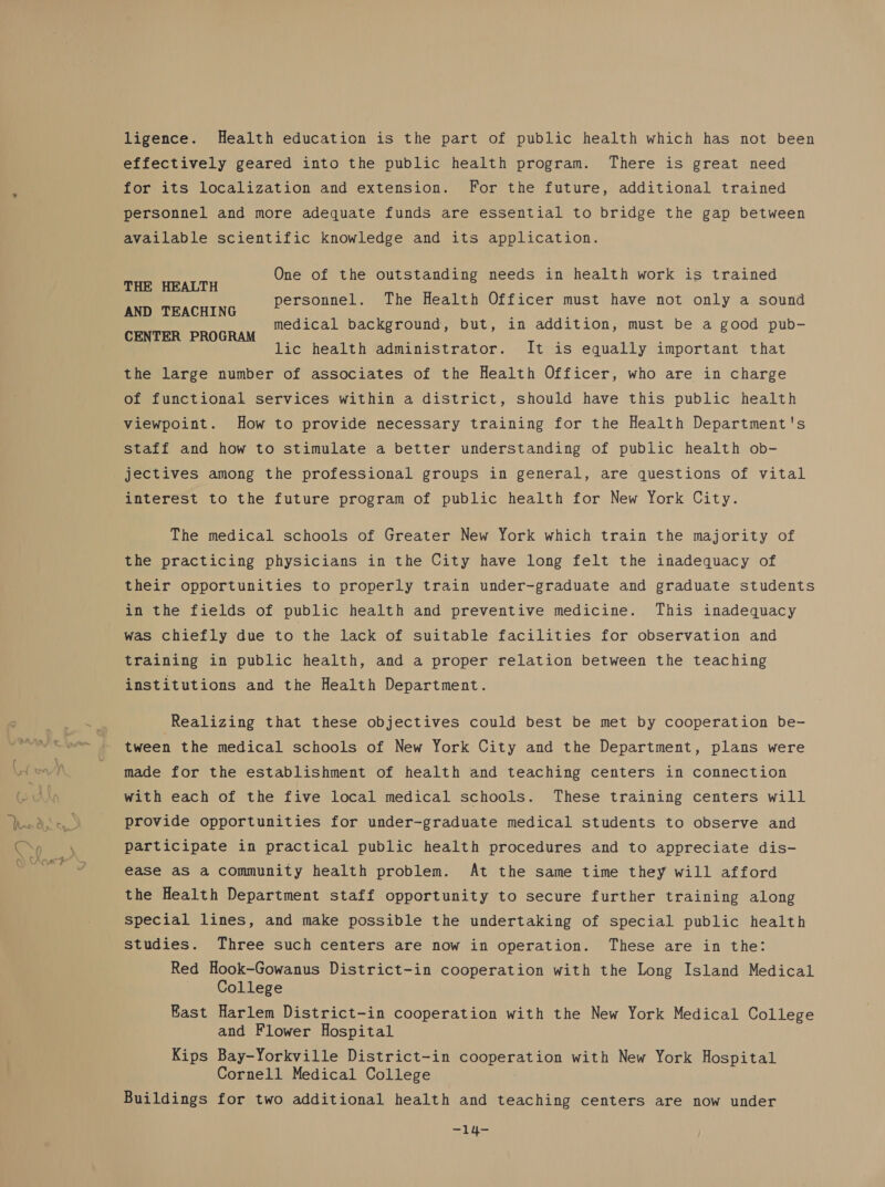 ligence. Health education is the part of public health which has not been effectively geared into the public health program. There is great need for its localization and extension. For the future, additional trained personnel and more adequate funds are essential to bridge the gap between available scientific knowledge and its application. One of the outstanding needs in health work is trained THE HEALTH AND TEACHING CENTER PROGRAM personnel. The Health Officer must have not only a sound medical background, but, in addition, must be a good pub- lic health administrator. It is equally important that the large number of associates of the Health Officer, who are in charge of functional services within a district, should have this public health viewpoint. How to provide necessary training for the Health Department's staff and how to stimulate a better understanding of public health ob- jectives among the professional groups in general, are questions of vital interest to the future program of public health for New York City. The medical schools of Greater New York which train the majority of the practicing physicians in the City have long felt the inadequacy of their opportunities to properly train under-graduate and graduate students in the fields of public health and preventive medicine. This inadequacy was chiefly due to the lack of suitable facilities for observation and training in public health, and a proper relation between the teaching institutions and the Health Department. Realizing that these objectives could best be met by cooperation be- tween the medical schools of New York City and the Department, plans were made for the establishment of health and teaching centers in connection with each of the five local medical schools. These training centers will provide opportunities for under-graduate medical students to observe and participate in practical public health procedures and to appreciate dis- ease as a community health problem. At the same time they will afford the Health Department staff opportunity to secure further training along special lines, and make possible the undertaking of special public health Studies. Three such centers are now in operation. These are in the: Red Hook-Gowanus District-in cooperation with the Long Island Medical College East Harlem District-in cooperation with the New York Medical College and Flower Hospital Kips Bay-Yorkville District-in cooperation with New York Hospital Cornell Medical College Buildings for two additional health and teaching centers are now under