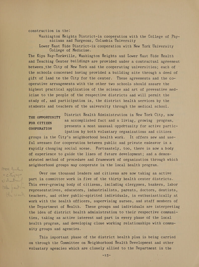 construction in the: Washington Heights District-in cooperation with the College of Phy- sicians and Surgeons, Columbia University Lower East Side District-in cooperation with New York University College of Medicine. The Kips Bay-Yorkville, Washington Heights and Lower East Side Health and Teaching Center buildings are provided under a contractual agreement between the City of New York and the cooperating universities; each of the schools concerned having provided a building site through a deed of gift of land to the City for the center. These agreements and the co- operative arrangements with the other two schools should assure the highest practical application of the science and art of preventive med- icine to the people of the respective districts and will permit the study of, and participation in, the district health services by the students and teachers of the university through the medical school. EE COR TIN TTY District Health Administration in New York City, now FOR CITIZEN COOPERATION an accomplished fact and a living, growing program, presents a most unusual opportunity for active partic- ipation by both voluntary organizations and citizen groups in the City's neighborhood health work. It offers new and use- ful avenues for cooperation between public and private endeavor in a rapidly changing social scene. Fortunately, too, there is now a body of experience to guide the lines of future development; and a demon- strated method of procedure and framework of organization through which neighborhood groups may cooperate in the local health program. Over one thousand leaders and citizens are now taking an active part in committee work in five of the thirty health center districts. This ever-growing body of citizens, including clergymen, bankers, labor representatives, educators, industrialists, parents, doctors, dentists, teachers, and other public-spirited individuals, is enthusiastically at work with the health officers, supervising nurses, and staff members of the Department of Health. These groups and individuals are interpreting the idea of district health administration to their respective communi- ties, taking an active interest and part in every phase of the local health program, and developing close working relationships with commu- nity groups and agencies. This important phase of the district health plan is being carried on through the Committee on Neighborhood Health Development and other voluntary agencies which are closely allied to the Department in the