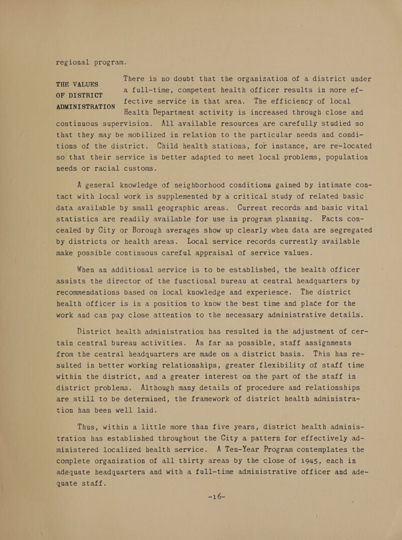 regional program. There is no doubt that the organization of a district under THE VALUES a full-time, competent health officer results in more ef- OF DISTRICT nies, vey fective service in that area. The efficiency of local ADMINISTRATION Health Department activity is increased through close and continuous supervision. All available resources are carefully studied so that they may be mobilized in relation to the particular needs and condi- tions of the district. Child health stations, for instance, are re-located so that their service is better adapted to meet local problems, population needs or racial customs. A general knowledge of neighborhood conditions gained by intimate con- tact with local work is supplemented by a critical study of related basic data available by small geographic areas. Current records and basic vital statistics are readily available for use in program planning. Facts con- cealed by City or Borough averages show up clearly when data are segregated by districts or health areas. Local service records currently available make possible continuous careful appraisal of service values. _ When an additional service is to be established, the health officer assists the director of the functional bureau at central headquarters by recommendations based on local knowledge and experience. The district health officer is in a position to know the best time and place for the work and can pay close attention to the necessary administrative details. District health administration has resulted in the adjustment of cer- tain central bureau activities. As far as possible, staff assignments from the central headquarters are made on a district basis. This has re- sulted in better working relationships, greater flexibility of staff time Mithin the district, and a greater interest on the part of the staff in district problems. Although many details of procedure and relationships are still to be determined, the framework of district health administra- tion has been well laid. Thus, within a little more than five years, district health adminis- tration has established throughout the City a pattern for effectively ad- ministered localized health service. A Ten-Year Program contemplates the complete organization of all thirty areas by the close of 1945, each in adequate headquarters and with a full-time administrative officer and ade- quate staff. Ber