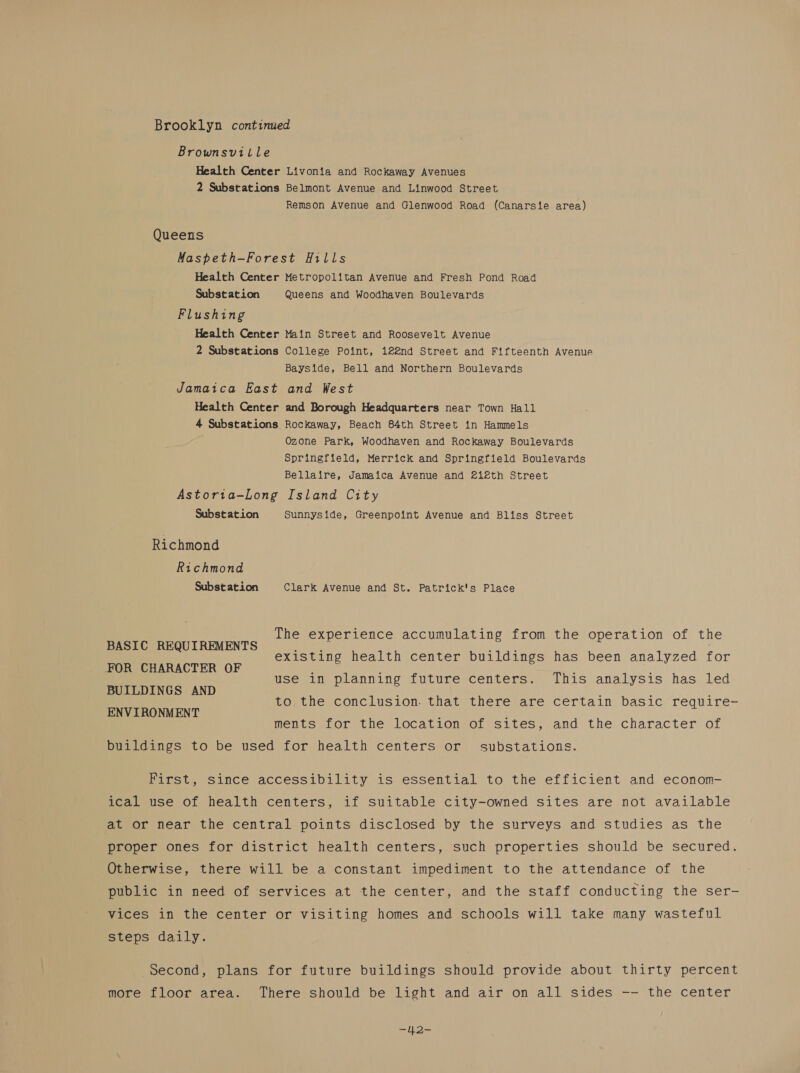 Brooklyn continued Brownsville Health Center Livonia and Rockaway Avenues 2 Substations Belmont Avenue and Linwood Street Remson Avenue and Glenwood Road (Canarsie area) Queens Maspeth-—Forest Hills Health Center Metropolitan Avenue and Fresh Pond Road Substation Queens and Woodhaven Boulevards Flushing Health Center Main Street and Roosevelt Avenue 2 Substations College Point, 122nd Street and Fifteenth Avenue Bayside, Bell and Northern Boulevards Jamaica East and West Health Center and Borough Headquarters near Town Hall 4 Substations Rockaway, Beach 84th Street in Hammels Ozone Park, Woodhaven and Rockaway Boulevards Springfield, Merrick and Springfield Boulevards Bellaire, Jamaica Avenue and 212th Street Astoria-Long Island City Substation Sunnyside, Greenpoint Avenue and Bliss Street Richmond Richmond Subst ation Clark Avenue and St. Patrick's Place The experience accumulating from the operation of the BASIC REQUIREMENTS j FOR CHARACTER OF BUILDINGS AND ENVIRONMENT existing health center buildings has been analyzed for use in planning future centers. This analysis has led to the conclusion. that there are certain basic require- ments for the location of sites, and the character of buildings to be used for health centers or substations. First, since accessibility is essential to the efficient and econom- ical use of health centers, if suitable city-owned sites are not available at or near the central points disclosed by the surveys and studies as the proper ones for district health centers, such properties should be secured. Otherwise, there will be a constant impediment to the attendance of the public in need of services at the center, and the staff conducting the ser- vices in the center or visiting homes and schools will take many wasteful steps daily. second, plans for future buildings should provide about thirty percent more floor area. There should be light and air on all sides -- the center
