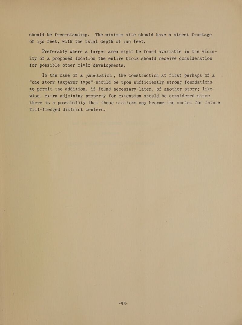 should be free-standing. The minimum site should have a street frontage of 150 feet, with the usual depth of i100 feet. Preferably where a larger area might be found available in the vicin- ity of a proposed location the entire block should receive consideration for possible other civic developments. In the case of a substation , the construction at first perhaps of a one story taxpayer type should be upon sufficiently strong foundations to permit the addition, if found necessary later, of another story; like- wise, extra adjoining property for extension should be considered since there is a possibility that these stations may become the nuclei for future full-fledged district centers. == 11'S