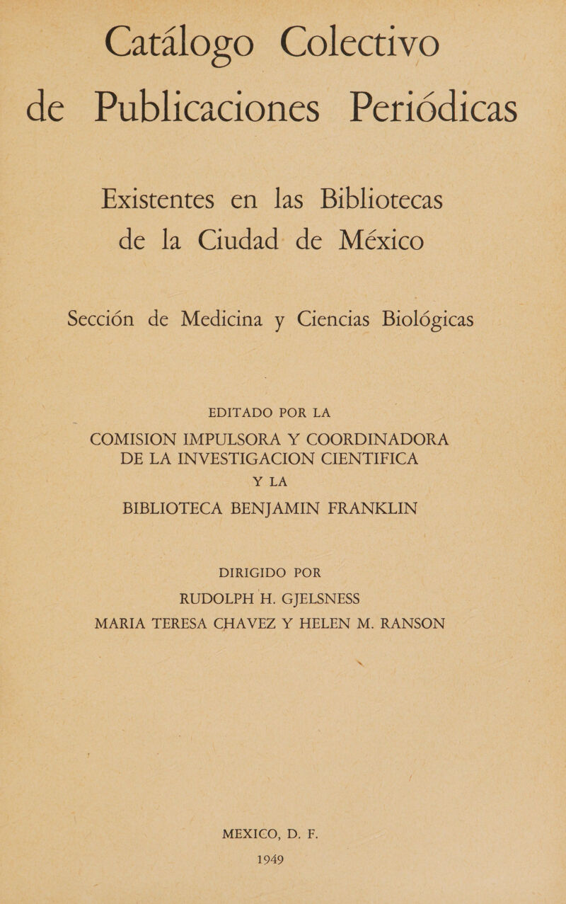 Catálogo Colectivo de Publicaciones Periódicas Existentes en las Bibliotecas de la Ciudad de México Sección de Medicina y Ciencias Biológicas EDITADO POR LA COMISION IMPULSORA Y COORDINADORA DE LA INVESTIGACION CIENTIFICA Y LA BIBLIOTECA BENJAMIN FRANKLIN DIRIGIDO POR RUDOLPH H. GJELSNESS MARIA TERESA CHAVEZ Y HELEN M. RANSON AS MEXICO, D. F. 1949
