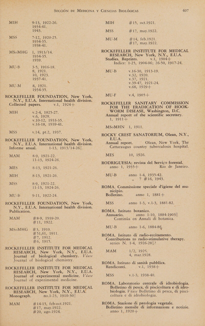 MIH 9-13, 1922-26. 1934-41. 1943. MSS ALO 1934-35. 1938-41. 1, 1913/14. 1934-35. 1999. 3-5, 1916-18. 8, 1921. : EQ, 1923. 1937-41, 8,1921: 1934-35, ROCKEFELLER FOUNDATION, New York, N.Y., E.U.A. International health division. Collected papers. v.1, 1924+ MSoMHG MU-B MU-M MIH y.2-4, 1925-27. v.6, 1929, v.10-12, 1933-35. v.16-18, 1939-41. - MSS vw 14, pt 2,1937. ROCKEFELLER FOUNDATION, New York, : N.Y., E.U.A. International health division. Informe anual. 1-13, 1913/14-26||. MAM 8-9, 1921-22. 11-13, 1924-26. MES 8-13, 1921-26. MIH 8-13, 1921-26. MSS SEO ZO: 11-13, 1924-26, MU-B 9-11, 1922-24. ROCKEFELLER FOUNDATION, New York, N.Y., E.U.A. International health division. Publication. MAM F8-9, 1919-20. +4+11,1922. MSoMHG 43, 1910. ESSE LOT: OT: F6, 1915. ROCKEFELLER INSTITUTE FOR MEDICAL RESEARCH, New York, N.Y., E.U.A. Journal of biological chemistry. Véase Journal of biological chemistry. RESEARCH, New York, N.Y., E.U.A. Journal of experimental medicine. ROCKEFELLER INSTITUTE FOR MEDICAL RESEARCH, New York, N.Y., E.U.A. Monograph. no.1-23, 1910-30|| MAM F14-15, feb-oct.1921. F 17, may.1922. MIH F 15, oct.1921. MSS FF 17, may.1922. MU-M 414, feb.1921. F17, may.1922. ROCKEFELLER INSTITUTE FOR MEDICAL RESEARCH, New York, N.Y., E.U.A. Studies. Reprints. v.1, 1904+ Indice: 1-25, 1904-06; 26-50, 1917-24. v.16-30, 1913-19. v.92,11920; VIS OZ: v.39-47, 1921-24, v.68, 19293) MU-B MU-F v.4, 1905+ ROCKEFELLER SANITARY COMMISSION FOR THE ERADICATION OF HOOK- WORM DISEASE, Washington, D.C. Annual report of the scientific secretary. 19H MSoMHN 1, 1911. ROCKY CREST SANATORIUM, Olean, N.Y., E.U.A. Annual report. Olean, New York, The Cattaraugus country tuberculosis hospital. MES 10, 1926. RODRIGUESIA; revista del Servico forestal. anno 1, 1935+ Rio de Janeiro. MU-B anno 1-4, 1935-42. 0) 7 $16, 1943. ROMA. Commissione speciale d'igiene del mu- nicipio. Bolletino. anno 1, 1881+ MSS anno 1-3, v.1-3, 1881-82, Annuario. anno 1-10, 1884-1903|| Continúa en Annali di botanica. MU-B anno 1-6, 1884-86. ROMA. Istituto dí radio-eccitamento. Contributions to radio-stimulative therapy. series N. 1-4, 1926-28||? MAM 1/0: 1928) 4, mar.1928. ROMA. Istituto dí sanita pubblica, Rendiconti. v.1, 1938+ MSS v:1-31 1938-40. ROMA. Laboratorio centrale di idrobiologia. Bolletino di pesca, di piscicoltura e dí idro- biologia. Véase Bolletino di pesca, di pisci- coltura e di idrobiologia. ROMA. Stazione di patología vegetale. Bolletino mensile di informazioni: e notizie.