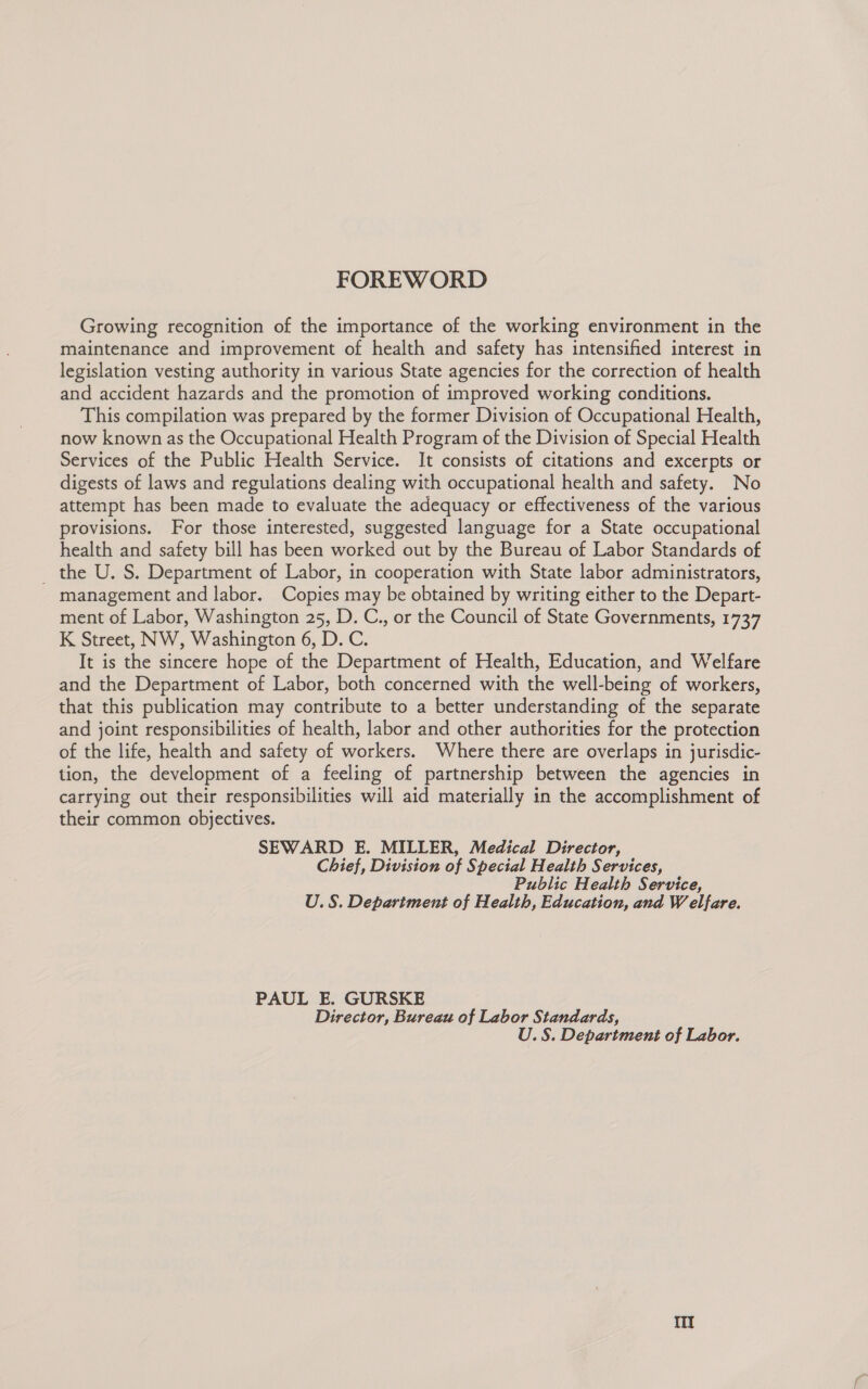 FOREWORD Growing recognition of the importance of the working environment in the maintenance and improvement of health and safety has intensified interest in legislation vesting authority in various State agencies for the correction of health and accident hazards and the promotion of improved working conditions. This compilation was prepared by the former Division of Occupational Health, now known as the Occupational Health Program of the Division of Special Health Services of the Public Health Service. It consists of citations and excerpts or digests of laws and regulations dealing with occupational health and safety. No attempt has been made to evaluate the adequacy or effectiveness of the various provisions. For those interested, suggested language for a State occupational health and safety bill has been worked out by the Bureau of Labor Standards of _ the U. S. Department of Labor, in cooperation with State labor administrators, management and labor. Copies may be obtained by writing either to the Depart- ment of Labor, Washington 25, D. C., or the Council of State Governments, 1737 K Street, NW, Washington 6, D.C. It is the sincere hope of the Department of Health, Education, and Welfare and the Department of Labor, both concerned with the well-being of workers, that this publication may contribute to a better understanding of the separate and joint responsibilities of health, labor and other authorities for the protection of the life, health and safety of workers. Where there are overlaps in jurisdic- tion, the development of a feeling of partnership between the agencies in carrying out their responsibilities will aid materially in the accomplishment of their common objectives. SEWARD E. MILLER, Medical Director, Chief, Division of Special Health Services, Public Health Service, U.S. Department of Health, Education, and Welfare. PAUL E. GURSKE Director, Bureau of Labor Standards, U.S. Department of Labor.